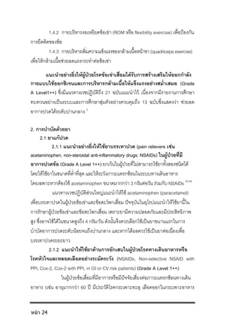 1.4.2 กายบริหารงอเหยียดขอเขา (ROM หรือ flexibility exercise) เพื่อปองกัน
การยึดติดของขอ
1.4.3 กายบริหารเพิ่มความแข็งแรงของกลามเนื้อหนาขา(quadricepsexercise)
เพื่อใหกลามเนื้อชวยลดแรงกระทําตอขอเขา
แนะนําอยางยิ่งใหผูปวยโรคขอเขาเสื่อมไดรับการสรางเสริมใหออกกําลัง
กายแบบใชออกซิเจนและการบริหารกลามเนื้อใหแข็งแรงอยางสม่ําเสมอ (Grade
A Level1++) ซึ่งมีแนวทางเวชปฏิบัติถึง 21 ฉบับแนะนําไว เนื่องจากมีรายงานการศึกษา
ทบทวนอยางเปนระบบและการศึกษาสุมตัวอยางควบคุมถึง 13 ฉบับซึ่งแสดงวา ชวยลด
อาการปวดไดระดับปานกลาง 3
2. การบําบัดดวยยา
2.1 ยาแกปวด
2.1.1 แนะนําอยางยิ่งใหใชยาบรรเทาปวด (pain relievers เชน
acetaminophen, non-steroidal anti-inflammatory drugs: NSAIDs) ในผูปวยที่มี
อาการปวดขอ (Grade A Level 1++) ยกเวนในผูปวยที่ไมสามารถใชยาทั้งสองชนิดได
โดยใหใชยาในขนาดที่ต่ําที่สุด และใหระวังภาวะแทรกซอนในระบบทางเดินอาหาร
โดยเฉพาะหากตองใช acetaminophen ขนาดมากกวา 3 กรัมตอวัน รวมกับ NSAIDs 32-49
แนวทางเวชปฏิบัติสวนใหญแนะนําใหใช acetaminophen (paracetamol)
เพื่อบรรเทาปวดในผูปวยขอเขาและขอสะโพกเสื่อม ปจจุบันในยุโรปแนะนําใหใชยานี้ใน
การรักษาผูปวยขอเขาและขอสะโพกเสื่อม เพราะยามีความปลอดภัยและมีประสิทธิภาพ
สูง ซึ่งอาจใชไดในขนาดสูงถึง 4 กรัม/วัน ดังนั้นจึงควรเลือกใชเปนยาขนานแรกในการ
บําบัดอาการปวดระดับนอยจนถึงปานกลาง และหากไดผลควรใชเปนยาตอเนื่องเพื่อ
บรรเทาปวดระยะยาว
2.1.2 แนะนําใหใชยาตานการอักเสบในผูปวยโรคทางเดินอาหารหรือ
โรคหัวใจและหลอดเลือดอยางระมัดระวัง (NSAIDs, Non-selective NSAID with
PPI, Cox-2, Cox-2 with PPI, in GI or CV risk patients) (Grade A Level 1++)
ในผูปวยขอเสื่อมที่มีอาการหรือมีปจจัยเสี่ยงตอภาวะแทรกซอนทางเดิน
อาหาร (เชน อายุมากกวา 60 ป มีประวัติโรคกระเพาะทะลุ เลือดออกในกระเพาะอาหาร
หน้า 24
 