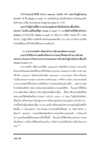 ดังนั้นจึงแนะนําใหใช COX-2 selective รวมกับ PPI เฉพาะในผูปวยอายุ
มากกวา 75 ป (Grade A Level 1+) แตยังมีหลักฐานไมเพียงพอในการสนับสนุนหรือ
คัดคานในการใชยารวมกันดังกลาวในผูปวยอายุนอยกวา 75 ป
แนะนําใหผูปวยที่มีอาการปวดเหตุขอเขาหรือขอสะโพกเสื่อมใชยา
NSAIDs ในปริมาณที่นอยที่สุด (Grade A Level 1+) และคัดคานใหใชยาดังกลาว
ระยะยาว (ถาเปนไปได) (Grade A Level 1+) เนื่องจากการใชยา NSAID ทั้ง 2 ชนิด
ดังกลาว ในผูปวยที่มีภาวะเสี่ยงดานหัวใจและหลอดเลือด (CV risk) อาจเกิดภาวะไมพึง
ประสงคที่รุนแรงได จึงตองใชดวยความระมัดระวัง
2.1.3 ยาทาเจลพริก หรือยาตานการอักเสบชนิดทาภายนอก
แนะนําใหใชยาทาเจลพริกหรือยาทาภายนอกที่ผสมยาตานการอักเสบ
(NSAID) ทดแทนการกินยาบรรเทาปวดและลดการอักเสบในผูปวยขอเขาเสื่อมได
(Grade A Level 1++)
ยาทาเจลพริก หรือยาแคปไซซิน (capsaicin) ชนิดครีมทาภายนอก ประกอบไป
ดวยสารสกัดแอลคาลอยดที่ละลายไดในไขมัน (lipophilic alkaloid) จากพริก (chilli) และ
พริกไทย (peppers โดยออกฤทธกระตุน peripheral c-nociceptors ดวยการจับและ
กระตุน transient receptor potential vanilloid type 1 (TRPV1) cation channel และแม
การทายาเจลพริกที่ผิวหนังอาจกอใหเกิดอาการปวดแสบรอนบริเวณที่ทา แตยาทาเจลพ
ริกกลับมีประสิทธิภาพในการเปนยาลดปวดชนิดทาภายนอกไดดวย จึงแนะนําใหใชเปน
ยาทางเลือกหรือยาเสริมในการรักษาผูปวยโรคขอเขาเสื่อม ซึ่งมีการศึกษาประสิทธิศักย
ของยาแคปไซซินชนิดครีมทาภายนอก (0.025% cream x 4 daily) ในผูปวยโรคขอเขา
เสื่อมในการศึกษาวิเคราะหแปรฐานจากการศึกษาสุมตัวอยางควบคุมในการบําบัดภาวะ
ปวดเรื้อรังในผูปวยขอเขาเสื่อม 70 คน และมีการศึกษาสุมตัวอยางควบคุมในผูปวยขอนิ้ว
มือเสื่อม 2 ฉบับแสดงวา สามารถลดอาการปวดเฉลี่ยไดรอยละ 33 หลังการรักษา 4
สัปดาห และพบวา ยาแคปไซซินชนิดครีมทาภายนอกมีความปลอดภัย ยกเวนอาจมี
อาการแสบรอนหรือผื่นแดงเฉพาะที่เกิดขึ้นได จึงแนะนําใหใชสําหรับบรรเทาอาการปวด
เปนครั้งคราว แตไมควรใชติดตอกันนานเกิน 2 สัปดาห และไมไดผลในการปองกันอาการ
ปวด 54-57
หน้า 26
 