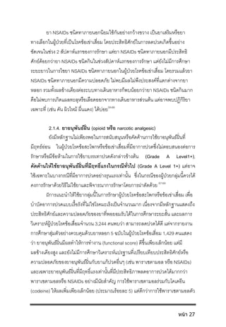ยา NSAIDs ชนิดทาภายนอกนิยมใชกันอยางกวางขวาง เปนยาเสริมหรือยา
ทางเลือกในผูปวยที่เปนโรคขอเขาเสื่อม โดยประสิทธิศักยในการลดปวดเกิดขึ้นอยาง
ชัดเจนในชวง 2 สัปดาหแรกของการรักษา แตยา NSAIDs ชนิดทาภายนอกมีประสิทธิ
ศักยดอยกวายา NSAIDs ชนิดกินในชวงสัปดาหแรกของการรักษา แตยังไมมีการศึกษา
ระยะยาวในการใชยา NSAIDs ชนิดทาภายนอกในผูปวยโรคขอเขาเสื่อม โดยรวมแลวยา
NSAIDs ชนิดทาภายนอกมีความปลอดภัย ไมพบมีผลไมพึงประสงคที่แตกตางจากยา
หลอก รวมทั้งผลขางเคียงตอระบบทางเดินอาหารก็พบนอยกวายา NSAIDs ชนิดกินมาก
คือไมพบการเกิดแผลทะลุหรือเลือดออกจากทางเดินอาหารสวนตน แตอาจพบปฏิกิริยา
เฉพาะที่ (เชน คัน ผิวไหม ผื่นแดง) ไดบอย58-66
2.1.4. ยาอนุพันธฝน (opioid หรือ narcotic analgesic)
ยังมีหลักฐานไมเพียงพอในการสนับสนุนหรือคัดคานการใชยาอนุพันธฝนที่
มีฤทธออน ในผูปวยโรคขอสะโพกหรือขอเขาเสื่อมที่มีอาการปวดซึ่งไมตอบสนองตอการ
รักษาหรือมีขอหามในการใชยาบรรเทาปวดดังกลาวขางตน (Grade A Level1+),
คัดคานใหใชยาอนุพันธฝนที่มีฤทธิ์แรงในกรณีทั่วไป (Grade A Level 1+) แตอาจ
ใชเฉพาะในบางกรณีที่มีอาการปวดอยางรุนแรงเทานั้น ซึ่งในกรณีของผูปวยกลุมนี้ควรได
คงการรักษาดวยวิธีไมใชยาและพิจารณาการรักษาโดยการผาตัดดวย 67-69
มีการแนะนําใหใชยากลุมนี้ในการรักษาผูปวยโรคขอสะโพกหรือขอเขาเสื่อม เพื่อ
บําบัดอาการปวดแบบเรื้อรังที่ไมใชโรคมะเร็งเปนจํานวนมาก เนื่องจากมีหลักฐานแสดงถึง
ประสิทธิศักยและความปลอดภัยของยาที่พอยอมรับไดในการศึกษาระยะสั้น และผลการ
วิเคราะหผูปวยโรคขอเสื่อมจํานวน 3,244 คนพบวา สามารถลดปวดไดดี แตจากรายงาน
การศึกษาสุมตัวอยางควบคุมดวบยาหลอก 5 ฉบับในผูปวยโรคขอเสี่อม 1,429 คนแสดง
วา ยาอนุพันธฝนมีผลทําใหการทํางาน (functional score) ดีขึ้นเพียงเล็กนอย แตมี
ผลขางเคียงสูง และยังไมมีการศึกษาวิเคราะหแปรฐานที่เปรียบเทียบประสิทธิศักยหรือ
ความปลอดภัยของยาอนุพันธฝนกับยาแกปวดอื่นๆ (เชน พาราเซตามอล หรือ NSAIDs)
และเฉพาะยาอนุพันธฝนที่มีฤทธิ์แรงเทานั้นที่มีประสิทธิภาพลดอาการปวดไดมากกวา
พาราเซตามอลหรือ NSAIDs อยางมีนัยสําคัญ การใชพาราเซตามอลรวมกับโคเดอีน
(codeine) ใหผลเพิ่มเพียงเล็กนอย (ประมาณรอยละ 5) แตดีกวาการใชพาราเซตามอลตัว
หน้า 27
 