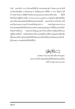 วัณย วรธนารัตน จากภาควิชาออรโธปดิกส คณะแพทยศาสตร โรงพยาบาลรามาธิบดี
มหาวิทยาลัยมหิดล มาเปนเลขานุการ โดยมีอนุกรรมการทั้งสิ้น 15 ทาน ซึ่งทุกทานได
ทํางานอยางหนักภายใตขอจํากัดของเวลาและงบประมาณของราชวิทยาลัยฯ เพื่อให
ไดมาซึ่งแนวปฏิบัติทางคลินิก (clinical practice guideline) การดูแลรักษาผูปวยขอเสื่อม
ของราชวิทยาลัยแพทยออรโธปดิกสแหงประเทศไทยนี้ และทานก็สามารถดําเนินการได
ครบถวนตามแผนการและเปาประสงคโดยทุกประการ กระผมในฐานะประธานราช
วิทยาลัยแพทยออรโธปดิกสแหงประเทศไทย ขอขอบพระคุณทุกทานที่ไดสละเวลาอันมีคา
ยิ่งของทานทั้งหลาย ตลอดจนกําลังปญญาและกําลังกายที่ทุกทานไดทุมเทใหกับแนว
ปฏิบัติทางคลินิกนี้ ผมมั่นใจเปนอยางยิ่งวาแนวปฏิบัติทางคลินิกการดูแลรักษาผูปวยขอ
เสื่อมของราชวิทยาลัยแพทยออรโธปดิกสแหงประเทศไทยนี้เปนประโยชนแกประเทศชาติ
ผูปวยและวงการแพทยออรโธปดิกสสืบไป
(ศาสตราจารย นายแพทย อดิศร ภัทราดูลย )
ประธานราชวิทยาลัยแพทยออรโธปดิกสแหงประเทศไทย
วันที่ 19 พฤษภาคม พ.ศ.2554
หน้า 2
 