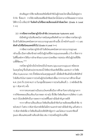 สวนขอมูลการใชยาสเตียรอยดชนิดฉีดเขาขอในผูปวยสะโพกเสื่อมนั้นมีอยูอยาง
จํากัด ซึ่งพบวา การใหยาสเตียรอยดฉีดเขาขอสะโพกนั้นไมสามารถใหผลลดอาการปวด
ไดดีกวาน้ําเกลือปกติ จึงคัดคานใหฉีดยาสเตียรอยดเขาขอสะโพก (Grade A Level
1 ++)
2.3 การฉีดยากรดไฮยาลูโรนิกเขาขอ (Intraarticular hyaluronic acid)
ยังมีหลักฐานไมเพียงพอในการสนับสนุนหรือคัดคานการการฉีดยากรดไฮยาลูโร
นิกเขาในขอโดยแพทยเฉพาะทางระบบกระดูกและกลามเนื้อ (น้ําหนักคําแนะนํา +/-) และ
คัดคานใหฉีดโดยแพทยทั่วไป (Grade A Level 1++)
การฉีดยากรดไฮยาลูโรนิกเขาในขอโดยแพทยเฉพาะทางระบบกระดูกและ
กลามเนื้อ เปนทางเลือกอีกอยางหนึ่งในผูปวยที่มีความรุนแรงเคแอลขั้น 2 ถึง 4 ซึ่งอาการ
ไมดีขึ้นหลังจากไดรับการรักษาดวยยาบรรเทาปวดหรือยา NSAIDs หรือในผูปวยที่มีขอ
บงชี้ที่ชัดเจน 80-83
กรดไฮยาลูโรนิกเปนไกลโคอะมิโนไกลแคน (glycosaminoglycan) ชนิดมวล
โมเลกุลใหญ ซึ่งเปนสวนประกอบของน้ําไขขอปกติและขอที่เสื่อม และพบวา ยาไขขอ
เทียม (hyaluronan: HA) ทั้งชนิดมวลโมเลกุลสูงและต่ํา เมื่อฉีดเขาขอแลวมีประสิทธิศักย
ใกลเคียงกันในการลดอาการปวดในผูปวยโรคขอเขาเสื่อม จากรายงานการศึกษาตั้งแต
พ.ศ. 2545 ถึง 2549 พบวา ยาในกลุมนี้ชวยลดอาการปวดในเดือนที่ 2 – 3 หลังฉีดเขาขอ
ทุก 1 สัปดาห 3 ครั้ง
จากการทบทวนอยางเปนระบบโคเครนซึ่งเปนการศึกษาวิเคราะหแปรฐานจาก
การวิจัยทดลองเปรียบเทียบกับยาหลอก 40 ฉบับ ซึ่งใชยาไขขอเทียมจากบริษัทยา 5 แหง
พบวา มีประสิทธิศักยในการลดอาการปวดดีขึ้นอยางมีนัยสําคัญทางสถิติ
จากการศึกษาเปรียบเทียบยาไขขอเทียมฉีดเขาขอกับยาสเตียรอยดฉีดเขาขอ 10
ฉบับพบวา ในชวง 4 สัปดาหแรกหลังฉีดไมมีความแตกตางอยางมีนัยสําคัญ แตในชวง 5-
13 สัปดาหหลังฉีด ยาไขขอเทียมมีประสิทธิศักยสูงกวา และไมพบภาวะแทรกซอนที่
รุนแรง เพียงแตพบผลขางเคียงเล็กนอย เชน การปวดชั่วครูบริเวณที่ฉีด
หน้า 29
 