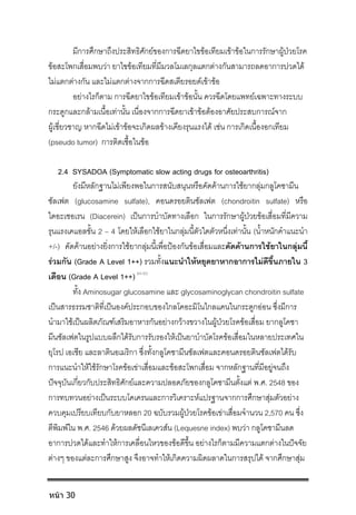 มีการศึกษาถึงประสิทธิศักยของการฉีดยาไขขอเทียมเขาขอในการรักษาผูปวยโรค
ขอสะโพกเสื่อมพบวา ยาไขขอเทียมที่มีมวลโมเลกุลแตกตางกันสามารถลดอาการปวดได
ไมแตกตางกัน และไมแตกตางจากการฉีดสเตียรอยดเขาขอ
อยางไรก็ตาม การฉีดยาไขขอเทียมเขาขอนั้น ควรฉีดโดยแพทยเฉพาะทางระบบ
กระดูกและกลามเนื้อเทานั้น เนื่องจากการฉีดยาเขาขอตองอาศัยประสบการณจาก
ผูเชี่ยวชาญ หากฉีดไมเขาขอจะเกิดผลขางเคียงรุนแรงได เชน การเกิดเนื้องอกเทียม
(pseudo tumor) การติดเชื้อในขอ
2.4 SYSADOA (Symptomatic slow acting drugs for osteoarthritis)
ยังมีหลักฐานไมเพียงพอในการสนับสนุนหรือคัดคานการใชยากลุมกลูโคซามีน
ซัลเฟต (glucosamine sulfate), คอนดรอยตินซัลเฟต (chondroitin sulfate) หรือ
ไดอะเซอเรน (Diacerein) เปนการบําบัดทางเลือก ในการรักษาผูปวยขอเสื่อมที่มีความ
รุนแรงเคแอลขั้น 2 – 4 โดยใหเลือกใชยาในกลุมนี้ตัวใดตัวหนึ่งเทานั้น (น้ําหนักคําแนะนํา
+/-) คัดคานอยางยิ่งการใชยากลุมนี้เพื่อปองกันขอเสื่อมและคัดคานการใชยาในกลุมนี้
รวมกัน (Grade A Level 1++) รวมทั้งแนะนําใหหยุดยาหากอาการไมดีขึ้นภายใน 3
เดือน (Grade A Level 1++) 84-93
ทั้ง Aminosugar glucosamine และ glycosaminoglycan chondroitin sulfate
เปนสารธรรมชาติที่เปนองคประกอบของไกลโคอะมิโนไกลแคนในกระดูกออน ซึ่งมีการ
นํามาใชเปนผลิตภัณฑเสริมอาหารกันอยางกวางขวางในผูปวยโรคขอเสื่อม ยากลูโคซา
มีนซัลเฟตในรูปแบบผลึกไดรับการรับรองใหเปนยาบําบัดโรคขอเสื่อมในหลายประเทศใน
ยุโรป เอเชีย และลาตินอเมริกา ซึ่งทั้งกลูโคซามีนซัลเฟตและคอนดรอยตินซัลเฟตไดรับ
การแนะนําใหใชรักษาโรคขอเขาเสื่อมและขอสะโพกเสื่อม จากหลักฐานที่มีอยูจนถึง
ปจจุบันเกี่ยวกับประสิทธิศักยและความปลอดภัยของกลูโคซามีนตั้งแต พ.ศ. 2548 ของ
การทบทวนอยางเปนระบบโคเครนและการวิเคราะหแปรฐานจากการศึกษาสุมตัวอยาง
ควบคุมเปรียบเทียบกับยาหลอก 20 ฉบับรวมผูปวยโรคขอเขาเสื่อมจํานวน 2,570 คน ซึ่ง
ตีพิมพใน พ.ศ. 2546 ดวยผลดัชนีเลเควสน (Lequesne index) พบวา กลูโคซามีนลด
อาการปวดไดและทําใหการเคลื่อนไหวของขอดีขึ้น อยางไรก็ตามมีความแตกตางในปจจัย
ตางๆ ของแตละการศึกษาสูง จึงอาจทําใหเกิดความผิดผลาดในการสรุปได จากศึกษาสุม
หน้า 30
 