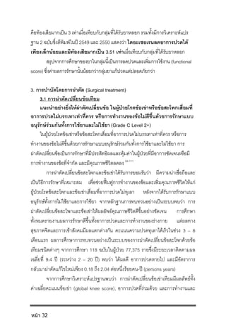 คือทองเสียมากเปน 3 เทาเมื่อเทียบกับกลุมที่ไดรับยาหลอก รวมทั้งมีการวิเคราะหแปร
ฐาน 2 ฉบับซึ่งตีพิมพในป 2549 และ 2550 แสดงวา ไดอะเซอเรนลดอาการปวดได
เพียงเล็กนอยและมีทองเสียมากเปน 3.51 เทาเมื่อเทียบกับกลุมที่ไดรับยาหลอก
สรุปจากการศึกษาของยาในกลุมนี้เปนการลดปวดและเพิ่มการใชงาน (functional
score) ซึ่งคาผลการรักษานั้นนอยกวากลุมยาแกปวดแตปลอดภัยกวา
3. การบําบัดโดยการผาตัด (Surgical treatment)
3.1 การผาตัดเปลี่ยนขอเทียม
แนะนําอยางยิ่งใหผาตัดเปลี่ยนขอ ในผูปวยโรคขอเขาหรือขอสะโพกเสื่อมที่
อาการปวดไมบรรเทาเทาที่ควร หรือการทํางานของขอไมดีขึ้นดวยการรักษาแบบ
อนุรักษรวมกันทั้งการใชยาและไมใชยา (Grade C Level 2+)
ในผูปวยโรคขอเขาหรือขอสะโพกเสื่อมที่อาการปวดไมบรรเทาเทาที่ควร หรือการ
ทํางานของขอไมดีขึ้นดวยการรักษาแบบอนุรักษรวมกันทั้งการใชยาและไมใชยา การ
ผาตัดเปลี่ยนขอเปนการรักษาที่มีประสิทธิผลและคุมคาในผูปวยที่มีอาการชัดเจนหรือมี
การทํางานของขอที่จํากัด และมีคุณภาพชีวิตลดลง 94-111
การผาตัดเปลี่ยนขอสะโพกและขอเขาไดรับการยอมรับวา มีความนาเชื่อถือและ
เปนวิธีการรักษาที่เหมาะสม เพื่อชวยฟนฟูการทํางานของขอและเพิ่มคุณภาพชีวิตใหแก
ผูปวยโรคขอสะโพกและขอเขาเสื่อมที่อาการปวดไมทุเลา หลังจากไดรับการรักษาแบบ
อนุรักษทั้งการไมใชยาและการใชยา จากหลักฐานการทบทวนอยางเปนระบบพบวา การ
ผาตัดเปลี่ยนขอสะโพกและขอเขาใหผลลัพธคุณภาพชีวิตดีขึ้นอยางชัดเจน การศึกษา
ทั้งหมดรายงานผลการรักษาดีขึ้นทั้งอาการปวดและการทํางานของรางกาย แตผลทาง
สุขภาพจิตและการเขาสังคมมีผลแตกตางกัน คะแนนความปวดทุเลาไดเร็วในชวง 3 – 6
เดือนแรก ผลการศึกษาการทบทวนอยางเปนระบบของการผาตัดเปลี่ยนขอสะโพกดวยขอ
เทียมชนิดตางๆ จากการศึกษา 118 ฉบับในผูปวย 77,375 รายซึ่งมีระยะเวลาติดตามผล
เฉลี่ยที่ 9.4 ป (ระหวาง 2 – 20 ป) พบวา ไดผลดี อาการปวดหายไป และมีอัตราการ
กลับมาผาตัดแกไขใหมเพียง 0.18 ถึง 2.04 ตอหนึ่งรอยคน-ป (persons years)
จากการศึกษาวิเคราะหแปรฐานพบวา การผาตัดเปลี่ยนขอเขาเทียมมีผลลัพธทั้ง
คาเฉลี่ยคะแนนขอเขา (global knee score), อาการปวดที่รวมดวย และการทํางานและ
หน้า 32
 