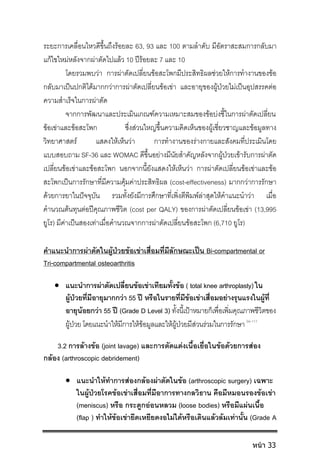 ระยะการเคลื่อนไหวดีขึ้นถึงรอยละ 63, 93 และ 100 ตามลําดับ มีอัตราสะสมการกลับมา
แกไขใหมหลังจากผาตัดไปแลว 10 ปรอยละ 7 และ 10
โดยรวมพบวา การผาตัดเปลี่ยนขอสะโพกมีประสิทธิผลชวยใหการทํางานของขอ
กลับมาเปนปกติไดมากกวาการผาตัดเปลี่ยนขอเขา และอายุของผูปวยไมเปนอุปสรรคตอ
ความสําเร็จในการผาตัด
จากการพัฒนาและประเมินเกณฑความเหมาะสมของขอบงชี้ในการผาตัดเปลี่ยน
ขอเขาและขอสะโพก ซึ่งสวนใหญขึ้นความคิดเห็นของผูเชี่ยวชาญและขอมูลทาง
วิทยาศาสตร แสดงใหเห็นวา การทํางานของรางกายและสังคมที่ประเมินโดย
แบบสอบถาม SF-36 และ WOMAC ดีขึ้นอยางมีนัยสําคัญหลังจากผูปวยเขารับการผาตัด
เปลี่ยนขอเขาและขอสะโพก นอกจากนี้ยังแสดงใหเห็นวา การผาตัดเปลี่ยนขอเขาและขอ
สะโพกเปนการรักษาที่มีความคุมคาประสิทธิผล (cost-effectiveness) มากกวาการรักษา
ดวยการยาในปจจุบัน รวมทั้งยังมีการศึกษาที่เพิ่งตีพิมพลาสุดใหคําแนะนําวา เมื่อ
คํานวณตนทุนตอปคุณภาพชีวิต (cost per QALY) ของการผาตัดเปลี่ยนขอเขา (13,995
ยูโร) มีคาเปนสองเทาเมื่อคํานวณจากการผาตัดเปลี่ยนขอสะโพก (6,710 ยูโร)
คําแนะนําการผาตัดในผูปวยขอเขาเสื่อมที่มีลักษณะเปน Bi-compartmental or
Tri-compartmental osteoarthritis
 แนะนําการผาตัดเปลี่ยนขอเขาเทียมทั้งขอ ( total knee arthroplasty) ใน
ผูปวยที่มีอายุมากกวา 55 ป หรือในรายที่มีขอเขาเสื่อมอยางรุนแรงในผูที่
อายุนอยกวา 55 ป (Grade D Level 3) ทั้งนี้เปาหมายก็เพื่อเพิ่มคุณภาพชีวิตของ
ผูปวย โดยแนะนําใหมีการใหขอมูลและใหผูปวยมีสวนรวมในการรักษา 94-111
3.2 การลางขอ (joint lavage) และการตัดแตงเนื้อเยื่อในขอดวยการสอง
กลอง (arthroscopic debridement)
 แนะนําใหทําการสองกลองผาตัดในขอ (arthroscopic surgery) เฉพาะ
ในผูปวยโรคขอเขาเสื่อมที่มีอาการทางกลวิธาน คือมีหมอนรองขอเขา
(meniscus) หรือ กระดูกออนหลวม (loose bodies) หรือมีแผนเนื้อ
(flap ) ทําใหขอเขายึดเหยียดงอไมไดหรือเดินแลวลมเทานั้น (Grade A
หน้า 33
 
