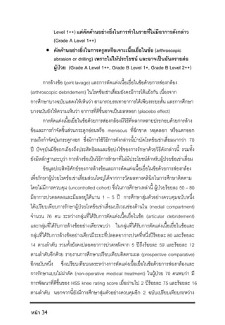 Level 1++) แตคัดคานอยางยิ่งในการทําในรายที่ไมมีอาการดังกลาว
(Grade A Level 1++)
 คัดคานอยางยิ่งในการครูดหรือเจาะเนื้อเยื่อในขอ (arthroscopic
abrasion or drilling) เพราะไมใหประโยชน และอาจเปนอันตรายตอ
ผูปวย (Grade A Level 1++, Grade B Level 1+, Grade B Level 2++)
การลางขอ (joint lavage) และการตัดแตงเนื้อเยื่อในขอดวยการสองกลอง
(arthroscopic debridement) ในโรคขอเขาเสื่อมยังคงมีการโตแยงกัน เนื่องจาก
การศึกษาบางฉบับแสดงใหเห็นวา สามารถบรรเทาอาการไดเพียงระยะสั้น และการศึกษา
บางฉบับยังใหความเห็นวา อาการที่ดีขึ้นอาจเปนผลหลอก (placebo effect)
การตัดแตงเนื้อเยื่อในขอดวยการสองกลองมีวิธีที่หลากหลายประกอบดวยการลาง
ขอและการกําจัดชิ้นสวนกระดูกออนหรือ meniscus ที่ฉีกขาด หลุดลอก หรือแตกออก
รวมถึงกําจัดปุมกระดูกงอก ซึ่งมีการใชวิธีการดังกลาวนี้บําบัดโรคขอเขาเสื่อมมากวา 70
ป ปจจุบันมีขอถกเถียงถึงประสิทธิผลและขอบงใชของการรักษาดวยวิธีดังกลาวนี้ รวมทั้ง
ยังมีหลักฐานระบุวา การลางขอเปนวิธีการรักษาที่ไมมีประโยชนสําหรับผูปวยขอเขาเสื่อม
ขอมูลประสิทธิศักยของการลางขอและการตัดแตงเนื้อเยื่อในขอดวยการสองกลอง
เพื่อรักษาผูปวยโรคขอเขาเสื่อมสวนใหญไดจากการวัดผลทางคลินิกในการศึกษาติดตาม
โดยไมมีการควบคุม (uncontrolled cohort) ซึ่งในการศึกษาเหลานี้ ผูปวยรอยละ 50 – 80
มีอาการปวดลดลงและมีผลอยูไดนาน 1 – 5 ป การศึกษาสุมตัวอยางควบคุมฉบับหนึ่ง
ไดเปรียบเทียบการรักษาผูปวยโรคขอเขาเสื่อมบริเวณชองดานใน (medial compartment)
จํานวน 76 คน ระหวางกลุมที่ไดรับการตัดแตงเนื้อเยื่อในขอ (articular debridement)
และกลุมที่ไดรับการลางขออยางเดียวพบวา ในกลุมที่ไดรับการตัดแตงเนื้อเยื่อในขอและ
กลุมที่ไดรับการลางขออยางเดียวมีระยะที่ปลอดอาการปวดที่หนี่งปรอยละ 80 และรอยละ
14 ตามลําดับ รวมทั้งยังคงปลอดอาการปวดหลังจาก 5 ปถึงรอยละ 59 และรอยละ 12
ตามลําดับอีกดวย รายงานการศึกษาเปรียบเทียบติดตามผล (prospective comparative)
อีกฉบับหนึ่ง ซึ่งเปรียบเทียบผลระหวางการตัดแตงเนื้อเยื่อในขอดวยการสองกลองและ
การรักษาแบบไมผาตัด (non-operative medical treatment) ในผูปวย 70 คนพบวา มี
การพัฒนาที่ดีขึ้นของ HSS knee rating score เมื่อผานไป 2 ปรอยละ 75 และรอยละ 16
ตามลําดับ นอกจากนี้ยังมีการศึกษาสุมตัวอยางควบคุมอีก 2 ฉบับเปรียบเทียบระหวาง
หน้า 34
 