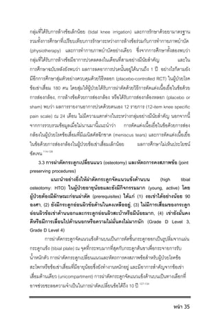 กลุมที่ไดรับการลางขอเล็กนอย (tidal knee irrigation) และการรักษาดวยยามาตรฐาน
รวมทั้งการศึกษาที่เปรียบเทียบการรักษาระหวางการลางขอรวมกับการทํากายภาพบําบัด
(physiotherapy) และการทํากายภาพบําบัดอยางเดียว ซึ่งจากการศึกษาทั้งสองพบวา
กลุมที่ไดรับการลางขอมีอาการปวดลดลงในเดือนที่สามอยางมีนัยสําคัญ และใน
การศึกษาฉบับหลังยังพบวา ผลการลดอาการปวดนั้นอยูไดนานถึง 1 ป อยางไรก็ตามยัง
มีอีกการศึกษาสุมตัวอยางควบคุมดวยวิธีหลอก (placebo-controlled RCT) ในผูปวยโรค
ขอเขาเสื่อม 180 คน โดยสุมใหผูปวยไดรับการผาตัดดวยวิธีการตัดแตงเนื้อเยื่อในขอดวย
การสองกลอง, การลางขอดวยการสองกลอง หรือไดรับการสองกลองหลอก (placebo or
sham) พบวา ผลการรายงานอาการปวดดวยตนเอง 12 รายการ (12-item knee specific
pain scale) ณ 24 เดือน ไมมีความแตกตางในระหวางกลุมอยางมีนัยสําคัญ นอกจากนี้
จากการรวบรวมขอมูลเมื่อไมนานมานี้แนะนําวา การตัดแตงเนื้อเยื่อในขอดวยการสอง
กลองในผูปวยโรคขอเสื่อมที่มีเมนิสคัสฉีกขาด (meniscus tears) และการตัดแตงเนื้อเยื่อ
ในขอดวยการสองกลองในผูปวยขอเขาเสื่อมเล็กนอย ผลการศึกษาไมเห็นประโยชน
ชัดเจน 114-126
3.3 การผาตัดกระดูกเปลี่ยนแนว (osteotomy) และหัตถการคงสภาพขอ (joint
preserving procedures)
แนะนําอยางยิ่งใหผาตัดกระดูกจัดแนวแขงดานบน (high tibial
osteotomy: HTO) ในผูปวยอายุนอยและยังมีกิจกรรมมาก (young, active) โดย
ผูปวยตองมีลักษณะกอนผาตัด (prerequisites) ไดแก (1) งอเขาไดอยางนอย 90
องศา, (2) ยังมีกระดูกออนผิวขอดานในคงเหลืออยู, (3) ไมมีการเสื่อมของกระดูก
ออนผิวขอเขาดานนอกและกระดูกออนผิวสะบาหรือมีนอยมาก, (4) เขายังมั่นคง
ดีหรือมีการเลื่อนไปดานนอกหรือความไมมั่นคงไมมากนัก (Grade D Level 3,
Grade D Level 4)
การผาตัดกระดูกจัดแนวแขงดานบนเปนการตัดชิ้นกระดูกออกเปนรูปลิ่มจากแผน
กระดูกแขง (tibial plate) ณ จุดที่กระทบมากที่สุดกับกระดูกตนขาเพื่อกระจายการรับ
น้ําหนักตัว การผาตัดกระดูกเปลี่ยนแนวและหัตถการคงสภาพขอสําหรับผูปวยโรคขอ
สะโพกหรือขอเขาเสื่อมที่มีอายุนอยซึ่งยังทํางานหนักอยู และมีอาการสําคัญจากขอเขา
เสื่อมดานเดียว (unicompartment) การผาตัดกระดูกจัดแนวแขงดานบนเปนทางเลือกที่
อาจชวยชะลอความจําเปนในการผาตัดเปลี่ยนขอไดถึง 10 ป 127-134
หน้า 35
 