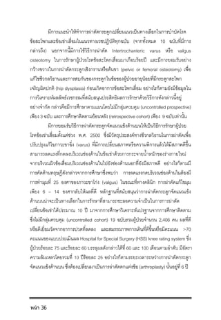 มีการแนะนําใหทําการผาตัดกระดูกเปลี่ยนแนวเปนทางเลือกในการบําบัดโรค
ขอสะโพกและขอเขาเสื่อมในแนวทางเวชปฏิบัติทุกฉบับ (จากทั้งหมด 10 ฉบับที่มีการ
กลาวถึง) นอกจากนี้มีการใชวิธีการผาตัด Intertrochanteric varus หรือ valgus
osteotomy ในการรักษาผูปวยโรคขอสะโพกเสื่อมมาเกือบรอยป และมีการยอมรับอยาง
กวางขวางในการผาตัดกระดูกเชิงกรานหรือตนขา (pelvic or femoral osteotomy) เพื่อ
แกไขชีวกลวิธานและการสบกันของกระดูกในขอของผูปวยอายุนอยที่มีกระดูกสะโพก
เจริญผิดปกติ (hip dysplasia) กอนเกิดอาการขอสะโพกเสื่อม อยางไรก็ตามยังมีขอมูลใน
การวิเคราะหผลลัพธเวชกรรมที่สนับสนุนประสิทธิผลการรักษาดวยวิธีการดังกลาวนี้อยู
อยางจํากัด กลาวคือมีการศึกษาตามแผนโดยไมมีกลุมควบคุม (uncontrolled prospective)
เพียง 3 ฉบับ และการศึกษาติดตามยอนหลัง (retrospective cohort) เพียง 9 ฉบับเทานั้น
มีการยอมรับวิธีการผาตัดกระดูกจัดแนวแขงดานบนใหเปนวิธีการรักษาผูปวย
โรคขอเขาเสื่อมตั้งแตชวง พ.ศ. 2500 ซึ่งมีวัตถุประสงคทางชีวกลวิธานในการผาตัดเพื่อ
ปรับปรุงแกไขภาวะขาฉิ่ง (varus) ที่มีการเปลี่ยนสภาพหรือความพิการแลวใหมีสภาพดีขึ้น
สามารถลดแรงที่กดลงบริเวณชองดานในขอเขาดวยการกระจายน้ําหนักของรางกายใหม
จากบริเวณผิวขอเสื่อมบริเวณชองดานในไปยังชองดานนอกที่ยังมีสภาพดี อยางไรก็ตามมี
การคัดคานทฤษฎีดังกลาวจากการศึกษาซึ่งพบวา การลดแรงกดบริเวณชองดานในตองมี
การทํามุมที่ 25 องศาของภาวะขาโกง (valgus) ในขณะที่ทางคลินิก การผาตัดแกไขมุม
เพียง 6 – 14 องศากลับใหผลที่ดี หลักฐานที่สนับสนุนวาการผาตัดกระดูกจัดแนวแขง
ดานบนนาจะเปนทางเลือกในการรักษาที่สามารถชะลอความจําเปนในการการผาตัด
เปลี่ยนขอเขาไดประมาณ 10 ป มาจากการศึกษาวิเคราะหแปรฐานจากการศึกษาติดตาม
ซึ่งไมมีกลุมควบคุม (uncontrolled cohort) 19 ฉบับรวมผูปวยจํานวน 2,406 คน ผลที่ดี
หรือดีเยี่ยมวัดจากอาการปวดที่ลดลง และสมรรถภาพการเดินที่ดีขึ้นหรือมีคะแนน >70
คะแนนของแบบประเมินผล Hospital for Special Surgery (HSS) knee rating system ซึ่ง
ผูปวยรอยละ 75 และรอยละ 60 บรรลุผลดังกลาวไดที่ 60 และ 100 เดือนตามลําดับ มีอัตรา
ความลมเหลวโดยรวมที่ 10 ปรอยละ 25 อยางไรก็ตามระยะเวลาระหวางการผาตัดกระดูก
จัดแนวแขงดานบน ซึ่งตองเปลี่ยนมาเปนการผาตัดตกแตงขอ (arthroplasty) นั้นอยูที่ 6 ป
หน้า 36
 
