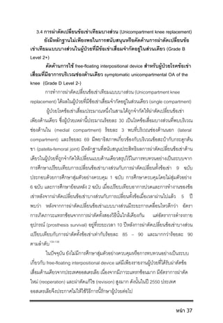 3.4 การผาตัดเปลี่ยนขอเขาเทียมบางสวน (Unicompartment knee replacement)
ยังมีหลักฐานไมเพียงพอในการสนับสนุนหรือคัดคานการผาตัดเปลี่ยนขอ
เขาเทียมแบบบางสวนในผูปวยที่มีขอเขาเสื่อมจํากัดอยูในสวนเดียว (Grade B
Level 2+)
คัดคานการใช free-floating interpositional device สําหรับผูปวยโรคขอเขา
เสื่อมที่มีอาการบริเวณชองดานเดียว symptomatic unicompartmental OA of the
knee (Grade D Level 2-)
การทําการผาตัดเปลี่ยนขอเขาเทียมแบบบางสวน (Unicompartment knee
replacement) ไดผลในผูปวยที่มีขอเขาเสื่อมจํากัดอยูในสวนเดียว (single compartment)
ผูปวยโรคขอเขาเสื่อมประมาณหนึ่งในสามไดถูกจํากัดใหผาตัดเปลี่ยนขอเขา
เพียงดานเดียว ซึ่งผูปวยเหลานี้ประมาณรอยละ 30 เปนโรคขอเสื่อมบางสวนที่พบบริเวณ
ชองดานใน (medial compartment) รอยละ 3 พบที่บริเวณชองดานนอก (lateral
compartment) และรอยละ 69 มีพยาธิสภาพเกี่ยวของกับบริเวณขอสะบากับกระดูกตน
ขา (patella-femoral joint) มีหลักฐานที่สนับสนุนประสิทธิผลการผาตัดเปลี่ยนขอเขาดาน
เดียวในผูปวยที่ถูกจํากัดใหเปลี่ยนแบบดานเดียวสรุปไวในการทบทวนอยางเปนระบบจาก
การศึกษาเปรียบเทียบการเปลี่ยนขอเขาบางสวนกับการผาตัดเปลี่ยนทั้งขอเขา 9 ฉบับ
ประกอบดวยการศึกษาสุมตัวอยางควบคุม 1 ฉบับ การศึกษาควบคุมโดยไมสุมตัวอยาง
6 ฉบับ และการศึกษายอนหลัง 2 ฉบับ เมื่อเปรียบเทียบอาการปวดและการทํางานของขอ
เขาหลังจากผาตัดเปลี่ยนขอเขาบางสวนกับการเปลี่ยนทั้งขอเมื่อเวลาผานไปแลว 5 ป
พบวา หลังจากการผาตัดเปลี่ยนขอเขาแบบบางสวนมีระยะการเคลื่อนไหวดีกวา อัตรา
การเกิดภาวะแทรกซอนจากการผาตัดทั้งสองวิธีนั้นใกลเคียงกัน แตอัตราการดํารงกาย
อุปกรณ (prosthesis survival) อยูที่ระยะเวลา 10 ปหลังการผาตัดเปลี่ยนขอเขาบางสวน
เปรียบเทียบกับการผาตัดทั้งขอเขาเทากับรอยละ 85 – 90 และมากกวารอยละ 90
ตามลําดับ134-138
ในปจจุบัน ยังไมมีการศึกษาสุมตัวอยางควบคุมหรือการทบทวนอยางเปนระบบ
เกี่ยวกับ free-floating interpositional device แตมีเพียงรายงานผูปวยที่ไดรับผาตัดขอ
เสื่อมดานเดียวจากประเทศออสเตรเลีย เนื่องจากมีภาวะแทรกซอนมาก มีอัตราการผาตัด
ใหม (reoperation) และผาตัดแกไข (revision) สูงมาก ดังนั้นในป 2550 ประเทศ
ออสเตรเลียจึงประกาศไมใหใชวิธีการนี้รักษาผูปวยตอไป
หน้า 37
 