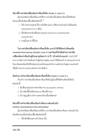 ขอบงชี้การผาตัดเปลี่ยนขอเขาเทียมทั้งขอ (Grade C Level 2+)
ผูปวยโรคขอเขาเสื่อมที่สมควรไดรับการผาตัดเปลี่ยนขอเขาเทียมทั้งขอตองมี
ลักษณะซึ่งเปนขอบงชี้ทุกขอดังตอไปนี้ 139
1. ใหการรักษาอนุรักษ ทั้งการไมใชยาและการใชยารวมกันแลว ไมไดผลเปน
ระยะเวลามากกวา 6 เดือน
2. มีผิวขอเขาทุกผิวเสื่อมอยางรุนแรง (severe tri-compartmental
osteoarthritis)
3. อายุตั้งแต 55 ปขึ้นไป
ในการผาตัดเปลี่ยนขอเขาเทียมทั้งขอ แนะนําใหใชขอเขาเทียมชนิด
cemented fixed bearing (GradeC Level 2+) โดยทั่วไปคัดคานการผาตัด
เปลี่ยนขอเขาเทียมในผูปวยอายุนอยกวา 55 ป (น้ําหนักคําแนะนํา -) อยางไรก็
ตาม หากมีความจําเปนตองทําในผูปวยอายุนอย แนะนําใหมีคณะทํางานรวมระหวางราช
วิทยาลัยแพทยออรโธปดิกสแหงประเทศไทยและสํานักงานหลักประกันสุขภาพแหงชาติ
เพื่อพิจารณาความเหมาะสมในการผาตัดดวย
ขอหามการทําผาตัดเปลี่ยนขอเขาเทียมทั้งขอ (Grade C Level 2+-)
หามทําการผาตัดเปลี่ยนขอเขาเทียมทั้งขอในผูปวยที่มีขอหามขอหนึ่งขอใด
ดังตอไปนี้
1. ขอเสื่อมเหตุประสาทพยาธิสภาพ (neuropathic arthritis)
2. มีการติดเชื้อในขอในระยะ 6 เดือนที่ผานมา
3. มีการสูญเสียการทํางานของกลามเนื้อเหยียดเขา
ขอบงชี้การทําผาตัดเปลี่ยนขอเขาเทียมบางสวนดานใน
(medial unicompartment knee arthroplasty)
ผูปวยโรคขอเขาเสื่อมที่สมควรไดรับการผาตัดเปลี่ยนขอเขาเทียมบางสวนดานใน
ตองมีลักษณะซึ่งเปนขอบงชี้ทุกขอดังตอไปนี้
1. มีผิวขอเสื่อมเฉพาะดานในเทานั้น
หน้า 38
และ
 