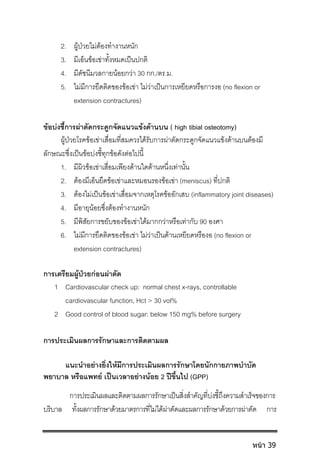 2. ผูปวยไมตองทํางานหนัก
3. มีเอ็นขอเขาทั้งหมดเปนปกติ
4. มีดัชนีมวลกายนอยกวา 30 กก./ตร.ม.
5. ไมมีการยึดติดของขอเขา ไมวาเปนการเหยียดหรือการงอ (no flexion or
extension contractures)
ขอบงชี้การผาตัดกระดูกจัดแนวแขงดานบน ( high tibial osteotomy)
ผูปวยโรคขอเขาเสื่อมที่สมควรไดรับการผาตัดกระดูกจัดแนวแขงดานบนตองมี
ลักษณะซึ่งเปนขอบงชี้ทุกขอดังตอไปนี้
1. มีผิวขอเขาเสื่อมเพียงดานใดดานหนึ่งเทานั้น
2. ตองมีเอ็นยึดขอเขาและหมอนรองขอเขา (meniscus) ที่ปกติ
3. ตองไมเปนขอเขาเสื่อมจากเหตุโรคขออักเสบ (inflammatory joint diseases)
4. มีอายุนอยซึ่งตองทํางานหนัก
5. มีพิสัยการขยับของขอเขาไดมากกวาหรือเทากับ 90 องศา
6. ไมมีการยึดติดของขอเขา ไมวาเปนดานเหยียดหรืองอ (no flexion or
extension contractures)
การเตรียมผูปวยกอนผาตัด
1 Cardiovascular check up: normal chest x-rays, controllable
cardiovascular function, Hct > 30 vol%
2 Good control of blood sugar: below 150 mg% before surgery
การประเมินผลการรักษาและการติดตามผล
แนะนําอยางยิ่งใหมีการประเมินผลการรักษาโดยนักกายภาพบําบัด
พยาบาล หรือแพทย เปนเวลาอยางนอย 2 ปขึ้นไป (GPP)
การประเมินผลและติดตามผลการรักษาเปนสิ่งสําคัญที่บงชี้ถึงความสําเร็จของการ
บริบาล ทั้งผลการรักษาดวยมาตรการที่ไมไดผาตัดและผลการรักษาดวยการผาตัด การ
หน้า 39
 