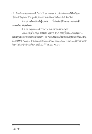 ประเมินผลในภาพรวมของการเขาถึงการบริบาล ตลอดจนความพึงพอใจตอการไดรับบริบาล
มีความสําคัญในการปรับปรุงแกไขจําแนกการประเมินผลการรักษาเปน2สวนไดแก
1. การประเมินผลโดยตัวผูปวยเอง ซึ่งสวนใหญเปนแบบสอบถามและมี
คะแนนในการประเมินผล
2. การประเมินผลโดยนักกายภาพบําบัด พยาบาล หรือแพทย
จาก AHRQ เรื่อง TKA ในป 2003 และจาก JBJS 2005 ซึ่งเปนการทบทวนอยาง
เปนระบบ ผลการรักษาขอเขาเสื่อมพบวา การใชแบบสอบถามที่ผูปวยตอบดวยตนเองที่นิยมใชกัน
คือ WOMAC (Western Ontario and McMasterUniversities osteoarthritic Index) (ภาคผนวก 5)
โดยทั่วไปควรประเมินผลตั้งแต 2 ปขึ้นไป140-141
(Grade A Level 1+)
หน้า 40
 