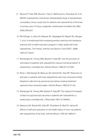 9. Ravaud P, Flipo RM, Boutron I, Roy C, Mahmoudi A, Giraudeau B, et al.
ARTIST (osteoarthritis intervention standardized) study of standardised
consultation versus usual care for patients with osteoarthritis of the knee
in primary care in France: pragmatic randomised controlled trial. BMJ
2009;338:b421.
10. WH Ettinger Jr, Burns R, Messier SP, Applegate W, Rejeski WJ, Morgan
T, et al. A randomized trial comparing aerobic exercise and resistance
exercise with a health education program in older adults with knee
osteoarthritis. The Fitness, Arthritis and Seniors Trial (FAST). JAMA
1997;277:25e31.
11. Weinberger M, Tierney WM, Booher P, Katz BP. Can the provision of
information to patients with osteoarthritis improve functional status? A
randomized, controlled trial. Arthritis Rheum 1989;32:1577e83.
12. Rene J, Weinberger M, Mazzuca SA, Brandt KD, Katz BP. Reduction of
joint pain in patients with knee osteoarthritis who have received monthly
telephone calls from lay personnel and whose medical treatment
regimens have remained stable. Arthritis Rheum 1992;35:511e5.
13. Weinberger M, Tierney WM, Booher P, Katz BP. The impact of increased
contact on psychosocial outcomes in patients with osteoarthritis: a
randomized, controlled trial. J Rheumatol 1991;18: 849e54.
14. Mazzuca SA, Brandt KD, Katz BP, Chambers M, Byrd D, Hanna M.
Effects of self-care education on the health status of inner city patients
with osteoarthritis of the knee. Arthritis Rheum 1997;40:1466e74.
หน้า 42
 