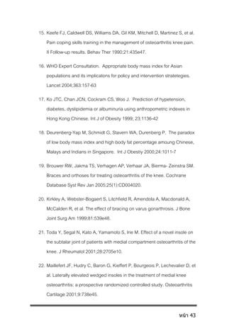 15. Keefe FJ, Caldwell DS, Williams DA, Gil KM, Mitchell D, Martinez S, et al.
Pain coping skills training in the management of osteoarthritis knee pain.
II Follow-up results. Behav Ther 1990;21:435e47.
16. WHO Expert Consultation. Appropriate body mass index for Asian
populations and its implicatons for policy and intervention stratetegies.
Lancet 2004;363:157-63
17. Ko JTC, Chan JCN, Cockram CS, Woo J. Prediction of hypetension,
diabetes, dyslipidemia or albuminuria using anthropometric indexes in
Hong Kong Chinese. Int J of Obesity 1999; 23:1136-42
18. Deurenberg-Yap M, Schmidt G, Stavern WA, Durenberg P. The paradox
of low body mass index and high body fat percentage amoung Chinese,
Malays and Indians in Singapore. Int J Obestiy 2000;24:1011-7
19. Brouwer RW, Jakma TS, Verhagen AP, Verhaar JA, Bierma- Zeinstra SM.
Braces and orthoses for treating osteoarthritis of the knee. Cochrane
Database Syst Rev Jan 2005;25(1):CD004020.
20. Kirkley A, Webster-Bogaert S, Litchfield R, Amendola A, Macdonald A,
McCalden R, et al. The effect of bracing on varus gonarthrosis. J Bone
Joint Surg Am 1999;81:539e48.
21. Toda Y, Segal N, Kato A, Yamamoto S, Irie M. Effect of a novel insole on
the subtalar joint of patients with medial compartment osteoarthritis of the
knee. J Rheumatol 2001;28:2705e10.
22. Maillefert JF, Hudry C, Baron G, Kieffert P, Bourgeois P, Lechevalier D, et
al. Laterally elevated wedged insoles in the treatment of medial knee
osteoarthritis: a prospective randomized controlled study. Osteoarthritis
Cartilage 2001;9:738e45.
หน้า 43
 