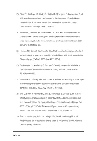 23. Pham T, Maillefert JF, Hudry C, Kieffert P, Bourgeois P, Lechevalier D, et
al. Laterally elevated wedged insoles in the treatment of medial knee
osteoarthritis. A two-year rospective randomized controlled study.
Osteoarthritis Cartilage 2004;12:46e55.
24. Warden SJ, Hinman RS, Watson MA, Jr., Avin KG, Bialocerkowski AE,
Crossley KM. Patellar taping and bracing for the treatment of chronic
knee pain: a systematic review and meta-analysis. Arthritis Rheum 2008
January 15;59(1):73-83.
25. Hinman RS, Bennell KL, Crossley KM, McConnell J. Immediate effects of
adhesive tape on pain and disability in individuals with knee steoarthritis.
Rheumatology (Oxford) 2003 July;42(7):865-9.
26. Cushnaghan J, McCarthy C, Dieppe P. Taping the patella medially: a
new treatment for osteoarthritis of the knee joint? BMJ 1994 March
19;308(6931):753
27. Hinman RS, Crossley KM, McConnell J, Bennell KL. Efficacy of knee tape
in the management of osteoarthritis of the knee: blinded randomised
controlled trial. BMJ 2003 July 19;327(7407):135.
28. Witt C, Selim D, Reinhold T, Jena S, Brinkhaus B, Liecker B, et al. Cost-
effectiveness of acupuncture in patients with headache, low back pain
and osteoarthritis of the hip and the knee. Focus Alternative Compl Ther
2005;10(Suppl 1):57e8 (12th Annual Symposium on Complementary
Health Care e Abstracts, 19e21 September 2005, Exeter, UK).
29. Ezzo J, Hadhazy V, Birch S, Lixing L, Kaplan G, Hochberg M, et al.
Acupuncture for osteoarthritis of the knee: a systematic review. Arthritis
Rheum 2001;44:819e25.
หน้า 44
 