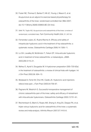 30. Foster NE, Thomas E, Barlas P, Hill JC, Young J, Mason E, et al.
Acupuncture as an adjunct to exercise based physiotherapy for
osteoarthritis of the knee: randomised controlled trial. BMJ 2007;
doi:10.1136/bmj.39280.509803.BE (On line).
31. Selfe TK, Taylor AG. Acupuncture and osteoarthritis of the knee: a review of
randomized, controlled trials. Fam Community Health2008; 31: 247-54.
32. Fernandez Lopez JC, Ruano-Ravina A. Efficacy and safety of
intraarticular hyaluronic acid in the treatment of hip osteoarthritis: a
systematic review. Osteoarthritis Cartilage 2006;14:1306–11.
33. Lo GH, Lavalley M, McAlindon T, Felson DT. Intra-articular hyaluronic
acid in treatment of knee osteoarthritis: a metaanalysis. JAMA
2003;290:3115–21.
34. Maheu E, Ayral X, Dougados M. A hyaluronan preparation (500–730 kDa)
in the treatment of osteoarthritis: a review of clinical trials with hyalgan. Int
J Clin Pract 2002;56: 804–13.
35. Modawal A, Ferrer M, Choi HK, Castle JA. Hyaluronic acid injections
relieve knee pain. J Fam Pract 2005;54:758–67.
36. Pagnano M, Westrich G. Successful nonoperative management of
chronic osteoarthritis pain of the knee: safety and efficacy of retreatment
with intra-articular hyaluronans. Osteoarthritis Cartilage 2005;13:751–61.
37. Reichenbach S, Blank S, Rutjes AW, Shang A, King EA, Dieppe PA, et al.
Hylan versus hyaluronic acid for osteoarthritis of the knee: a systematic
review and meta-analysis. Arthritis Rheum 2007;57:1410–8.
หน้า 45
 