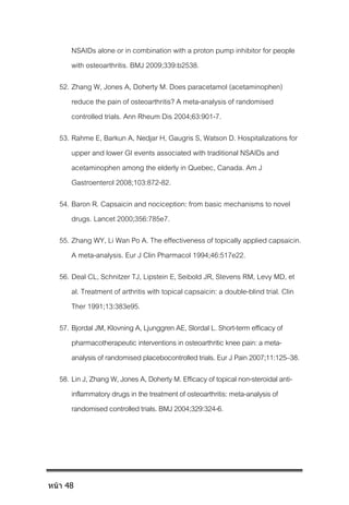 NSAIDs alone or in combination with a proton pump inhibitor for people
with osteoarthritis. BMJ 2009;339:b2538.
52. Zhang W, Jones A, Doherty M. Does paracetamol (acetaminophen)
reduce the pain of osteoarthritis? A meta-analysis of randomised
controlled trials. Ann Rheum Dis 2004;63:901-7.
53. Rahme E, Barkun A, Nedjar H, Gaugris S, Watson D. Hospitalizations for
upper and lower GI events associated with traditional NSAIDs and
acetaminophen among the elderly in Quebec, Canada. Am J
Gastroenterol 2008;103:872-82.
54. Baron R. Capsaicin and nociception: from basic mechanisms to novel
drugs. Lancet 2000;356:785e7.
55. Zhang WY, Li Wan Po A. The effectiveness of topically applied capsaicin.
A meta-analysis. Eur J Clin Pharmacol 1994;46:517e22.
56. Deal CL, Schnitzer TJ, Lipstein E, Seibold JR, Stevens RM, Levy MD, et
al. Treatment of arthritis with topical capsaicin: a double-blind trial. Clin
Ther 1991;13:383e95.
57. Bjordal JM, Klovning A, Ljunggren AE, Slordal L. Short-term efficacy of
pharmacotherapeutic interventions in osteoarthritic knee pain: a meta-
analysis of randomised placebocontrolledtrials. Eur J Pain 2007;11:125–38.
58. Lin J, Zhang W, Jones A, Doherty M.Efficacy of topical non-steroidal anti-
inflammatory drugs in the treatmentof osteoarthritis: meta-analysis of
randomised controlled trials. BMJ 2004;329:324-6.
หน้า 48
 