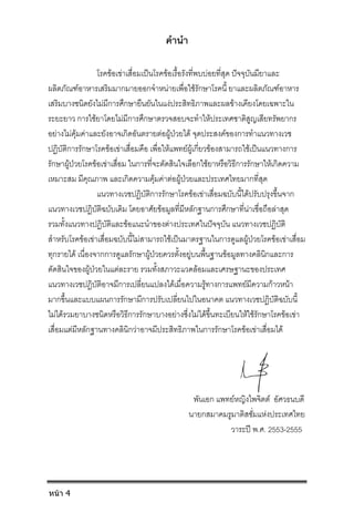 คํานํา
โรคขอเขาเสื่อมเปนโรคขอเรื้อรังที่พบบอยที่สุด ปจจุบันมียาและ
ผลิตภัณฑอาหารเสริมมากมายออกจําหนายเพื่อใชรักษาโรคนี้ ยาและผลิตภัณฑอาหาร
เสริมบางชนิดยังไมมีการศึกษายืนยันในแงประสิทธิภาพและผลขางเคียงโดยเฉพาะใน
ระยะยาว การใชยาโดยไมมีการศึกษาตรวจสอบจะทําใหประเทศชาติสูญเสียทรัพยากร
อยางไมคุมคาและยังอาจเกิดอันตรายตอผูปวยได จุดประสงคของการทําแนวทางเวช
ปฏิบัติการรักษาโรคขอเขาเสื่อมคือ เพื่อใหแพทยผูเกี่ยวของสามารถใชเปนแนวทางการ
รักษาผูปวยโรคขอเขาเสื่อม ในการที่จะตัดสินใจเลือกใชยาหรือวิธีการรักษาใหเกิดความ
เหมาะสม มีคุณภาพ และเกิดความคุมคาตอผูปวยและประเทศไทยมากที่สุด
แนวทางเวชปฏิบัติการรักษาโรคขอเขาเสื่อมฉบับนี้ไดปรับปรุงขึ้นจาก
แนวทางเวชปฏิบัติฉบับเดิม โดยอาศัยขอมูลที่มีหลักฐานการศึกษาที่นาเชื่อถือลาสุด
รวมทั้งแนวทางปฏิบัติและขอแนะนําของตางประเทศในปจจุบัน แนวทางเวชปฏิบัติ
สําหรับโรคขอเขาเสื่อมฉบับนี้ไมสามารถใชเปนมาตรฐานในการดูแลผูปวยโรคขอเขาเสื่อม
ทุกรายได เนื่องจากการดูแลรักษาผูปวยควรตั้งอยูบนพื้นฐานขอมูลทางคลินิกและการ
ตัดสินใจของผูปวยในแตละราย รวมทั้งสภาวะแวดลอมและเศรษฐานะของประเทศ
แนวทางเวชปฏิบัติอาจมีการเปลี่ยนแปลงไดเมื่อความรูทางการแพทยมีความกาวหนา
มากขึ้นและแบบแผนการรักษามีการปรับเปลี่ยนไปในอนาคต แนวทางเวชปฏิบัติฉบับนี้
ไมไดรวมยาบางชนิดหรือวิธีการรักษาบางอยางซึ่งไมไดขึ้นทะเบียนใหใชรักษาโรคขอเขา
เสื่อมแตมีหลักฐานทางคลินิกวาอาจมีประสิทธิภาพในการรักษาโรคขอเขาเสื่อมได
พันเอก แพทยหญิงไพจิตต อัศวธนบดี
นายกสมาคมรูมาติสซั่มแหงประเทศไทย
วาระป พ.ศ. 2553-2555
หน้า 4
 