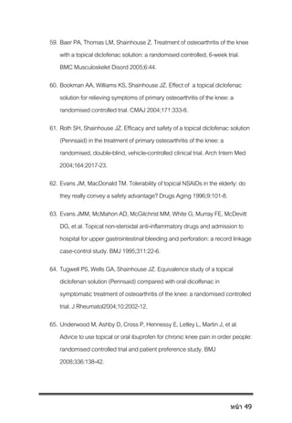 59. Baer PA, Thomas LM, Shainhouse Z. Treatment of osteoarthritis of the knee
with a topical diclofenac solution: a randomised controlled, 6-week trial.
BMC Musculoskelet Disord 2005;6:44.
60. Bookman AA, Williams KS, Shainhouse JZ. Effect of a topical diclofenac
solution for relieving symptoms of primary osteoarthritis of the knee: a
randomised controlled trial. CMAJ 2004;171:333-8.
61. Roth SH, Shainhouse JZ. Efficacy and safety ofa topical diclofenac solution
(Pennsaid) in the treatment of primary osteoarthritis of the knee: a
randomised, double-blind, vehicle-controlled clinical trial. Arch Intern Med
2004;164:2017-23.
62. Evans JM, MacDonald TM. Tolerability oftopical NSAIDs in the elderly: do
they really convey asafety advantage? Drugs Aging 1996;9:101-8.
63. Evans JMM, McMahon AD, McGilchrist MM, White G, Murray FE, McDevitt
DG, et al. Topical non-steroidal anti-inflammatory drugs and admission to
hospital for upper gastrointestinal bleeding and perforation: a record linkage
case-control study. BMJ 1995;311:22-6.
64. Tugwell PS, Wells GA, Shainhouse JZ. Equivalence study of a topical
diclofenan solution (Pennsaid) compared withoral dicolfenac in
symptomatic treatment of osteoarthritis of the knee: a randomised controlled
trial. J Rheumatol2004;10:2002-12.
65. Underwood M, Ashby D, Cross P, Hennessy E, LetleyL, Martin J, et al.
Advice to use topical or oral ibuprofen for chronicknee pain in order people:
randomised controlled trial andpatient preference study. BMJ
2008;336:138-42.
หน้า 49
 