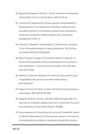82. Nguyen M, Dougados M, Berdah L, Amor B. Diacerhein in the treatment
of osteoarthritis of the hip. Arthritis Rheum 1994;37:529–36.
83. Louthrenoo W, Nilganuwong S, Aksaranugraha S, Asavatanabodee P,
Saengnipanthkul S, Thai Study Group. The efficacy, safety and carry-
over effect of diacerein in the treatment of painful knee osteoarthritis: a
randomised, double-blind, NSAID-controlled study. Osteoarthritis
Cartilage 2007;15:605–14.
84. Towheed TE, Maxwell L, Anastassiades TP, Shea B, Houpt J, Robinson
V, et al. Glucosamine therapy for treating osteoarthritis. The Cochrane
Libr (Oxford) 2005;(4):ID #CD002946.
85. Richy F, Bruyere O, Ethgen O, Cucherat M, Henrotin Y, Reginster J-Y.
Structural and symptomatic efficacy of glucosamine and chondroitin in
knee osteoarthritis: a comprehensive meta-analysis. Arch Intern Med
2003;163:1514e22.
86. Vlad SC, La Valley MP, McAlindon TE, Felson DT. Glucosamine for pain
in osteoarthritis. Why do trial results differ? Arthritis Rheum
2007;56:2267e77.
87. Higgins JP, Simon GT, Deeks JJ, Altman RD. Measuring inconsistency in
meta-analyses. BMJ 2003;327:557e60.
88. Clegg DO, Reda DJ, Harris CL, Klein MA, O’Dell JR, Hooper MM, et al.
Glucosamine, chondroitin sulphate and the two in combination for painful
knee osteoarthritis. N Engl J Med 2006;354: 795e808.
89. Herrero-Beaumont G, Roman Ivorra JA, del Carmen Trabado MC, Blanco
FJ, Benito P, Martin-Mola E, et al. Glucosamine sulphate in the treatment
of knee osteoarthritis symptoms: a randomized, double-blind, placebo-
หน้า 52
 