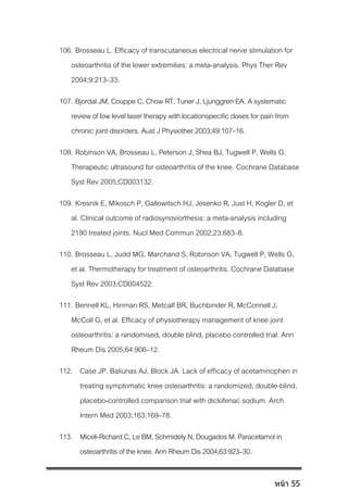 106. Brosseau L. Efficacy of transcutaneous electrical nerve stimulation for
osteoarthritis of the lower extremities: a meta-analysis. Phys Ther Rev
2004;9:213–33.
107. Bjordal JM, Couppe C, Chow RT, Tuner J, Ljunggren EA. A systematic
review of low level laser therapy withlocationspecific doses for pain from
chronic joint disorders. Aust J Physiother 2003;49:107–16.
108. Robinson VA, Brosseau L, Peterson J, Shea BJ, Tugwell P, Wells G.
Therapeutic ultrasound for osteoarthritis of the knee. Cochrane Database
Syst Rev 2005;CD003132.
109. Kresnik E, Mikosch P, Gallowitsch HJ, Jesenko R, Just H, Kogler D, et
al. Clinical outcome of radiosynoviorthesis: a meta-analysis including
2190 treated joints. Nucl Med Commun 2002;23:683–8.
110. Brosseau L, Judd MG, Marchand S, Robinson VA, Tugwell P, Wells G,
et al. Thermotherapy for treatment of osteoarthritis. Cochrane Database
Syst Rev 2003;CD004522.
111. Bennell KL, Hinman RS, Metcalf BR, Buchbinder R, McConnell J,
McColl G, et al. Efficacy of physiotherapy management of knee joint
osteoarthritis: a randomised, double blind, placebo controlled trial. Ann
Rheum Dis 2005;64:906–12.
112. Case JP, Baliunas AJ, Block JA. Lack of efficacy of acetaminophen in
treating symptomatic knee osteoarthritis: a randomized, double-blind,
placebo-controlled comparison trial with diclofenac sodium. Arch
Intern Med 2003;163:169–78.
113. Miceli-RichardC,LeBM,SchmidelyN,DougadosM.Paracetamolin
osteoarthritisoftheknee.AnnRheumDis2004;63:923–30.
หน้า 55
 