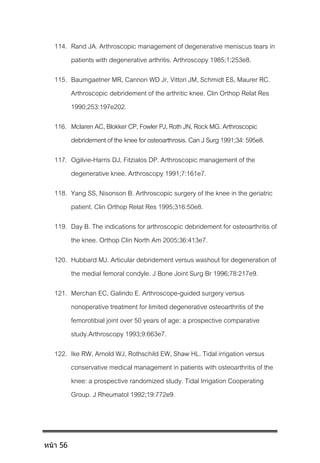 114. Rand JA. Arthroscopic management of degenerative meniscus tears in
patients with degenerative arthritis. Arthroscopy 1985;1:253e8.
115. Baumgaetner MR, Cannon WD Jr, Vittori JM, Schmidt ES, Maurer RC.
Arthroscopic debridement of the arthritic knee. Clin Orthop Relat Res
1990;253:197e202.
116. MclarenAC,BlokkerCP,FowlerPJ,RothJN,RockMG.Arthroscopic
debridementofthekneeforosteoarthrosis.CanJSurg1991;34:595e8.
117. Ogilvie-Harris DJ, Fitzialos DP. Arthroscopic management of the
degenerative knee. Arthroscopy 1991;7:161e7.
118. Yang SS, Nisonson B. Arthroscopic surgery of the knee in the geriatric
patient. Clin Orthop Relat Res 1995;316:50e8.
119. Day B. The indications for arthroscopic debridement for osteoarthritis of
the knee. Orthop Clin North Am 2005;36:413e7.
120. Hubbard MJ. Articular debridement versus washout for degeneration of
the medial femoral condyle. J Bone Joint Surg Br 1996;78:217e9.
121. Merchan EC, Galindo E. Arthroscope-guided surgery versus
nonoperative treatment for limited degenerative osteoarthritis of the
femorotibial joint over 50 years of age: a prospective comparative
study.Arthroscopy 1993;9:663e7.
122. Ike RW, Arnold WJ, Rothschild EW, Shaw HL. Tidal irrigation versus
conservative medical management in patients with osteoarthritis of the
knee: a prospective randomized study. Tidal Irrigation Cooperating
Group. J Rheumatol 1992;19:772e9.
หน้า 56
 