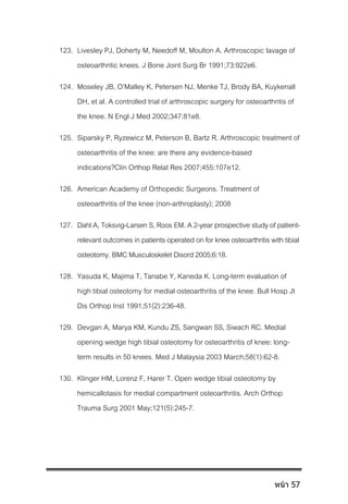 123. Livesley PJ, Doherty M, Needoff M, Moulton A. Arthroscopic lavage of
osteoarthritic knees. J Bone Joint Surg Br 1991;73:922e6.
124. Moseley JB, O’Malley K, Petersen NJ, Menke TJ, Brody BA, Kuykenall
DH, et al. A controlled trial of arthroscopic surgery for osteoarthritis of
the knee. N Engl J Med 2002;347:81e8.
125. Siparsky P, Ryzewicz M, Peterson B, Bartz R. Arthroscopic treatment of
osteoarthritis of the knee: are there any evidence-based
indications?Clin Orthop Relat Res 2007;455:107e12.
126. American Academy of Orthopedic Surgeons. Treatment of
osteoarthritis of the knee (non-arthroplasty); 2008
127. Dahl A, Toksvig-Larsen S, Roos EM. A2-year prospective study of patient-
relevant outcomes in patients operated on for kneeosteoarthritis with tibial
osteotomy. BMC Musculoskelet Disord 2005;6:18.
128. Yasuda K, Majima T, Tanabe Y, Kaneda K. Long-term evaluation of
high tibial osteotomy for medial osteoarthritis of the knee. Bull Hosp Jt
Dis Orthop Inst 1991;51(2):236-48.
129. Devgan A, Marya KM, Kundu ZS, Sangwan SS, Siwach RC. Medial
opening wedge high tibial osteotomy for osteoarthritis of knee: long-
term results in 50 knees. Med J Malaysia 2003 March;58(1):62-8.
130. Klinger HM, Lorenz F, Harer T. Open wedge tibial osteotomy by
hemicallotasis for medial compartment osteoarthritis. Arch Orthop
Trauma Surg 2001 May;121(5):245-7.
หน้า 57
 