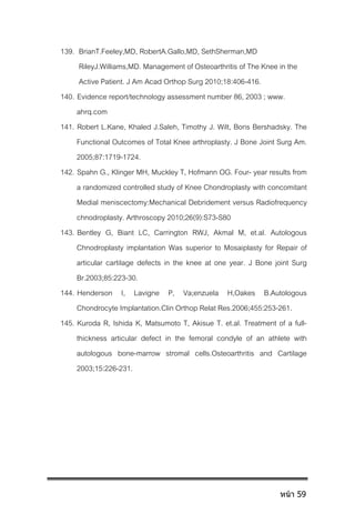 139. BrianT.Feeley,MD, RobertA.Gallo,MD, SethSherman,MD
RileyJ.Williams,MD. Management of Osteoarthritis of The Knee in the
Active Patient. J Am Acad Orthop Surg 2010;18:406-416.
140. Evidence report/technology assessment number 86, 2003 ; www.
ahrq.com
141. Robert L.Kane, Khaled J.Saleh, Timothy J. Wilt, Boris Bershadsky. The
Functional Outcomes of Total Knee arthroplasty. J Bone Joint Surg Am.
2005;87:1719-1724.
142. Spahn G., Klinger MH, Muckley T, Hofmann OG. Four- year results from
a randomized controlled study of Knee Chondroplasty with concomitant
Medial meniscectomy:Mechanical Debridement versus Radiofrequency
chnodroplasty. Arthroscopy 2010;26(9):S73-S80
143. Bentley G, Biant LC, Carrington RWJ, Akmal M, et.al. Autologous
Chnodroplasty implantation Was superior to Mosaiplasty for Repair of
articular cartilage defects in the knee at one year. J Bone joint Surg
Br.2003;85:223-30.
144. Henderson I, Lavigne P, Va;enzuela H,Oakes B.Autologous
Chondrocyte Implantation.Clin Orthop Relat Res.2006;455:253-261.
145. Kuroda R, Ishida K, Matsumoto T, Akisue T. et.al. Treatment of a full-
thickness articular defect in the femoral condyle of an athlete with
autologous bone-marrow stromal cells.Osteoarthritis and Cartilage
2003;15:226-231.
หน้า 59
 