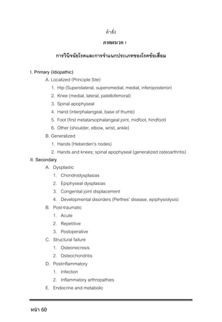 คําสั่ง
ภาคผนวก 1
การวินิจฉัยโรคและการจําแนกประเภทของโรคขอเสื่อม
I. Primary (Idiopathic)
A. Localized (Principle Site)
1. Hip (Superolateral, superomedial, medial, inferoposterior)
2. Knee (medial, lateral, patellofemoral)
3. Spinal apophyseal
4. Hand (interphalangeal, base of thumb)
5. Foot (first metatarsophalangeal joint, midfoot, hindfoot)
6. Other (shoulder, elbow, wrist, ankle)
B. Generalized
1. Hands (Heberden's nodes)
2. Hands and knees; spinal apophyseal (generalized osteoarthritis)
II. Secondary
A. Dysplastic
1. Chondrodysplasias
2. Epiphyseal dysplasias
3. Congenital joint displacement
4. Developmental disorders (Perthes' disease, epiphysiolysis)
B. Post-traumatic
1. Acute
2. Repetitive
3. Postoperative
C. Structural failure
1. Osteonecrosis
2. Osteochondritis
D. Postinflammatory
1. Infection
2. Inflammatory arthropathies
E. Endocrine and metabolic
หน้า 60
 