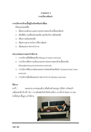 ภาคผนวก 2
การบริหารขอเขา
การบริหารกลามเนื้อผูปวยโรคขอเขาเสื่อม
มีวัตถุประสงคเพื่อ
1. เพิ่มความแข็งแรง และความทนทานของกลามเนื้อรอบขอเขา
2. เพิ่มพิสัยการเคลื่อนไหวของขอ และปองกันการติดของขอ
3. เพิ่มความมั่นคงของขอ
4. เพิ่มความสามารถในการใชงานขอเขา
5. เพิ่มสมรรถภาพทางรางกาย
ประเภทของการออกกําลังกาย
1. การบริหารเพื่อพิสัยของขอ (Range of motion exercise)
2. การบริหารเพื่อความแข็งแรงและความทนทานของกลามเนื้อรอบขอ
(Strengthening and endurance exercise)
3. การบริหารเพื่อความมั่นคงและความคลองตัวของขอเขา (Closed kinetic chain
exercise)
4. การบริหารเพื่อเพิ่มสมรรถภาพทางรางกาย (Aerobic exercise)
วิธีการ
ทาที่ 1 นอนหงาย เอาหมอนเล็กๆ หรือมวนผาขนหนูวางใตเขา เกร็งสะบา
เหยียดเขาตึง คางไว นับ 1-10 แลวสลับไปทําอีกขางหนึ่ง 5-10 ครั้ง ทําวันละ 2-4 รอบ
ทานี้เปนทาพื้นฐาน ทําไดงาย
หน้า 62
 