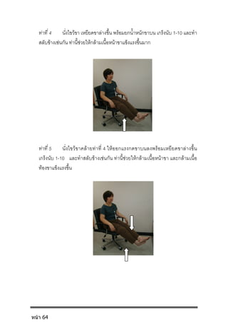 ทาที่ 4 นั่งไขวขา เหยียดขาลางขึ้น พรอมยกน้ําหนักขาบน เกร็งนับ 1-10 และทํา
สลับขางเชนกัน ทานี้ชวยใหกลามเนื้อหนาขาแข็งแรงขึ้นมาก
ทาที่ 5 นั่งไขวขาคลายทาที่ 4 ใหออกแรงกดขาบนลงพรอมเหยียดขาลางขึ้น
เกร็งนับ 1-10 และทําสลับขางเชนกัน ทานี้ชวยใหกลามเนื้อหนาขา และกลามเนื้อ
ทองขาแข็งแรงขึ้น
หน้า 64
 