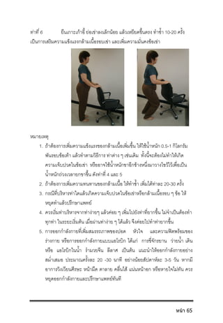 ทาที่ 6 ยืนเกาะเกาอี้ ยอเขาลงเล็กนอย แลวเหยียดขึ้นตรง ทําซ้ํา 10-20 ครั้ง
เปนการเสริมความแข็งแรงกลามเนื้อรอบเขา และเพิ่มความมั่นคงขอเขา
หมายเหตุ
1. ถาตองการเพิ่มความแข็งแรงของกลามเนื้อเพิ่มขึ้น ใหใชน้ําหนัก 0.5-1 กิโลกรัม
พันรอบขอเทา แลวทําตามวิธีการ ทาตาง ๆ เชนเดิม ทั้งนี้จะตองไมทําใหเกิด
ความเจ็บปวดในขอเขา หรืออาจใชน้ําหนักขาอีกขางหนึ่งมาวางไขวไวเพื่อเปน
น้ําหนักถวงเวลายกขาขึ้น ดังทาที่ 4 และ 5
2. ถาตองการเพิ่มความทนทานของกลามเนื้อ ใหทําซ้ํา เพิ่มไดทาละ 20-30 ครั้ง
3. กรณีที่บริหารทาใดแลวเกิดความเจ็บปวดในขอเขาหรือกลามเนื้อรอบ ๆ ขอ ให
หยุดทําแลวปรึกษาแพทย 
4. ควรเริ่มทาบริหารจากทางายๆ แลวคอย ๆ เพิ่มไปยังทาที่ยากขึ้น ไมจําเปนตองทํา
ทุกทา ในระยะเริ่มตน เมื่อผานทางาย ๆ ไดแลว จึงคอยไปทําทายากขึ้น 
5. การออกกําลังกายที่เพิ่มสมรรถภาพของปอด หัวใจ และความฟตพรอมของ
รางกาย หรือการออกกําลังกายแบบแอโรบิก ไดแก การขี่จักรยาน วายน้ํา เดิน
หรือ แอโรบิกในน้ํา รํามวยจีน ลีลาศ เปนตน แนะนําใหออกกําลังกายอยาง
สม่ําเสมอ ประมาณครั้งละ 20 -30 นาที  อยางนอยสัปดาหละ 3-5 วัน  หากมี
อาการวิงเวียนศีรษะ หนามืด ตาลาย คลื่นไส แนนหนาอก หรือหายใจไมทัน ควร
หยุดออกกําลังกายและปรึกษาแพทยทันที 
หน้า 65
 
