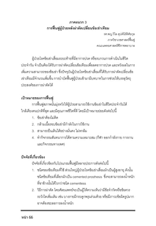 ภาคผนวก 3
การฟนฟูผูปวยหลังผาตัดเปลี่ยนขอเขาเทียม
รศ.พญ.วิไล คุปตนิรัติศัยกุล
ภาควิชาเวชศาสตรฟนฟู
คณะแพทยศาสตรศิริราชพยาบาล
ผูปวยโรคขอเขาเสื่อมระยะทายที่มีอาการปวด หรือรบกวนการดําเนินในชีวิต
ประจําวัน จําเปนตองไดรับการผาตัดเปลี่ยนขอเทียมเพื่อลดอาการปวด และหวังผลในการ
เพิ่มความสามารถของขอเขา ซึ่งปจจุบันผูปวยโรคขอเขาเสื่อมที่ไดรับการผาตัดเปลี่ยนขอ
เขาเทียมมีจํานวนเพิ่มขึ้น การบําบัดฟนฟูผูปวยเขามามีบทบาทในการชวยใหบรรลุวัตถุ
ประสงคของการผาตัดได
เปาหมายของการฟนฟู
การฟนฟูสภาพนั้นมุงหวังใหผูปวยสามารถใชงานขอเขาในชีวิตประจําวันได
ใกลเคียงคนปกติที่สุด และมีคุณภาพชีวิตที่ดี โดยมีเปาหมายยอยดังตอไปนี้
1. ขอเขาตองไมติด
2. กลามเนื้อรอบขอเขามีกําลังในการใชงาน
3. สามารถยืนเดินไดอยางมั่นคง ไมหกลม
4. ทํากิจกรรมสันทนาการไดตามความเหมาะสม (กีฬา ออกกําลังกาย การงาน
และกิจกรรมทางเพศ)
ปจจัยที่เกี่ยวของ
ปจจัยที่เกี่ยวของกับโปรแกรมฟนฟูมีหลายประการดังตอไปนี้
1. ชนิดของขอเทียมที่ใช สวนใหญผูปวยโรคขอเขาเสื่อมมักเปนผูสูงอายุ ดังนั้น
ชนิดขอเทียมที่เลือกมักเปน cemented prosthesis ซึ่งจะสามารถลงน้ําหนัก
ที่ขาขางนั้นไดไวกวาชนิด cementless
2. วิธีการผาตัด โดยศัลยแพทยจะเปนผูใหความเห็นวามีขอจํากัดหรือขอควร
ระวังใดเพิ่มเติม เชน บางรายมีกระดูกพรุนรวมดวย หรือมีภาวะขอผิดรูปมาก
อาจตองชะลอการลงน้ําหนัก
หน้า 66
 