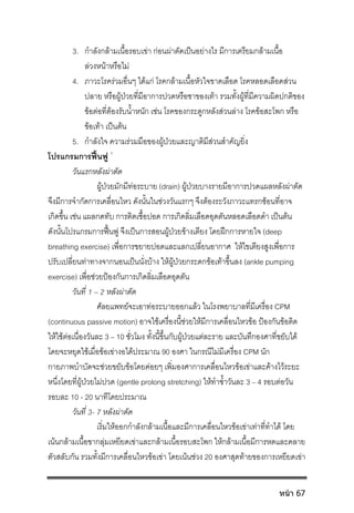 3. กําลังกลามเนื้อรอบเขา กอนผาตัดเปนอยางไร มีการเตรียมกลามเนื้อ
ลวงหนาหรือไม
4. ภาวะโรครวมอื่นๆ ไดแก โรคกลามเนื้อหัวใจขาดเลือด โรคหลอดเลือดสวน
ปลาย หรือผูปวยที่มีอาการปวดหรือชาของเทา รวมทั้งผูที่มีความผิดปกติของ
ขอตอที่ตองรับน้ําหนัก เชน โรคของกระดูกหลังสวนลาง โรคขอสะโพก หรือ
ขอเทา เปนตน
5. กําลังใจ ความรวมมือของผูปวยและญาติมีสวนสําคัญยิ่ง
โปรแกรมการฟนฟู 1
วันแรกหลังผาตัด
ผูปวยมักมีทอระบาย (drain) ผูปวยบางรายมีอาการปวดแผลหลังผาตัด
จึงมีการจํากัดการเคลื่อนไหว ดังนั้นในชวงวันแรกๆ จึงตองระวังภาวะแทรกซอนที่อาจ
เกิดขึ้น เชน แผลกดทับ การติดเชื้อปอด การเกิดลิ่มเลือดอุดตันหลอดเลือดดํา เปนตน
ดังนั้นโปรแกรมการฟนฟู จึงเปนการสอนผูปวยขางเตียง โดยฝกการหายใจ (deep
breathing exercise) เพื่อการขยายปอดและแลกเปลี่ยนอากาศ ใหไขเตียงสูงเพื่อการ
ปรับเปลี่ยนทาทางจากนอนเปนนั่งบาง ใหผูปวยกระดกขอเทาขึ้นลง (ankle pumping
exercise) เพื่อชวยปองกันการเกิดลิ่มเลือดอุดตัน
วันที่ 1 – 2 หลังผาตัด
ศัลยแพทยจะเอาทอระบายออกแลว ในโรงพยาบาลที่มีเครื่อง CPM
(continuous passive motion) อาจใชเครื่องนี้ชวยใหมีการเคลื่อนไหวขอ ปองกันขอติด
ใหใชตอเนื่องวันละ 3 – 10 ชั่วโมง ทั้งนี้ขึ้นกับผูปวยแตละราย และบันทึกองศาที่ขยับได
โดยจะหยุดใชเมื่อขอเขางอไดประมาณ 90 องศา ในกรณีไมมีเครื่อง CPM นัก
กายภาพบําบัดจะชวยขยับขอโดยคอยๆ เพิ่มองศาการเคลื่อนไหวขอเขาและคางไวระยะ
หนึ่งโดยที่ผูปวยไมปวด (gentle prolong stretching) ใหทําซ้ําวันละ 3 – 4 รอบตอวัน
รอบละ 10 - 20 นาทีโดยประมาณ
วันที่ 3- 7 หลังผาตัด
เริ่มใหออกกําลังกลามเนื้อและมีการเคลื่อนไหวขอเขาเทาที่ทําได โดย
เนนกลามเนื้อขากลุมเหยียดเขาและกลามเนื้อรอบสะโพก ใหกลามเนื้อมีการหดและคลาย
ตัวสลับกัน รวมทั้งมีการเคลื่อนไหวขอเขา โดยเนนชวง 20 องศาสุดทายของการเหยียดเขา
หน้า 67
 