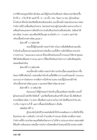 อาจใชผาขนหนูรองใตเขาเล็กนอย และใหผูปวยเกร็งเหยียดเขา พรอมกระดกขอเขาขึ้น
คางไว 3 – 5 วินาที พัก และทําซ้ํา 10 – 20 ครั้ง / รอบ วันละ 3-4 รอบ ผูปวยเดินลง
น้ําหนักเทาที่ทนไหวโดยใชเครื่องชวยเดินรวมดวย ระยะนี้ควรมีการสอนโปรแกรมการออก
กําลังกายที่บานเพื่อเตรียมจําหนาย โดยกอนจําหนายผูปวยควรมีความสามารถในการ
เคลื่อนยายตนเองลงจากเตียงได สามารถเดินไดเองรวมกับเครื่องชวยเดิน งอขอเขาได
อยางนอย 75 องศา และเหยียดไดเกือบสุด (ขาดไมเกิน 10 – 15 องศา) และกําลัง
กลามเนื้อหนาขาอยางนอย grade 3
สัปดาหที่ 1-3 หลังผาตัด
ระยะนี้ใหผูปวยคงมีการออกกําลังกายในการเพิ่มพิสัยขอเขาและเพิ่ม
กําลังกลามเนื้อรอบเขาและสะโพกอยางตอเนื่อง รวมทั้งฝกการเดินใหมั่นคง ควรระวัง
ภาวะขาบวม 2
(dependent edema) ซึ่งพบไดบอยในระยะนี้ ควรแนะนําใหยกขาสูงและ
ใชผายึดพันเพื่อลดอาการบวม นอกจากนี้ตองวินิจฉัยแยกโรคจากภาวะลิ่มเลือดอุดตัน
หลอดเลือดดําดวย
สัปดาหที่ 3-6 หลังผาตัด
ระยะนี้ควรมีการเพิ่มการออกกําลังกายกลามเนื้อขาและสะโพกมากขึ้น
โดยอาจใหฝกเดินในน้ํา จะชวยเพิ่มกําลังกลามเนื้อไดดีมากจากแรงตานของน้ํา (resistive
exercise) หากไมสะดวก อาจเลือกการปนจักรยานแทน ระยะนี้ผูปวยควรมีกําลัง
กลามเนื้อเขาอยางนอย grade 4 และงอเขาไดอยางนอย 90 องศา
สัปดาหที่ 6 -12 หลังผาตัด
ยังคงแนะนําใหผูปวยออกกําลังกลามเนื้อและขออยางตอเนื่อง ระยะนี้
ผูปวยควรลงน้ําหนักที่ขาไดเต็มที่ 3
และใชเครื่องชวยเดินเทาที่จําเปนเทานั้น พิสัยขอเขา
ควรงอไดอยางนอย 110 องศา เพื่อเพิ่มความสามารถในการดําเนินชีวิตประจําวัน เชน
การกม การลุกจากเกาอี้ และการขึ้นลงบันไดที่สะดวก เปนตน
หลังสัปดาหที่ 12
ผูปวยกลับไปมักมีกิจกรรมดังเดิมได ทั้งกิจกรรมสันทนาการ หรือกีฬาที่ไม
มีแรงปะทะ เชน การเดินเร็ว การวายน้ํา รํามวยจีน รํากระบอง เปนตน ควรเลี่ยงการออก
กําลังกายที่มีการกระโดด หมุนหรือตองบิดขามากๆ ในกีฬาบางประเภท สวนการเลนกอลฟ
ที่ตองมีการเดินระยะยาวตอเนื่อง รวมกับการบิดของขอเขาในขณะสวิงไม ควรรอภายหลัง
หน้า 68
 