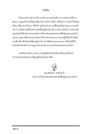 คํานิยม
ดวยความกาวหนาทางวิทยาศาสตร และเทคโนโลยีทางการแพทย ทําใหมีการ
พัฒนาการดูแลรักษาโรคขอเขาเสื่อม ไมวาจะเปนการใชยา หรือวิทยาการผาตัด ที่ทันสมัย
เพิ่มมากขึ้น อยางไรก็ตาม เพื่อใหการปองกัน รักษา และฟนฟู อยูในมาตรฐาน ตามหลัก
วิชาการ เปนที่นายินดีที่องคกรแพทยที่ดูแลผูปวยรวมกัน 3 องคกร อันไดแก ราชวิทยาลัย
แพทยออรโธปดิกสแหงประเทศไทย ราชวิทยาลัยแพทยเวชศาสตรฟนฟูแหงประเทศไทย
และสมาคมรูมาติซั่มแหงประเทศไทย ไดรวมกันกําหนดแนวทางเวชปฏิบัติสําหรับโรคขอ
เขาเสื่อมขึ้น เพื่อใหแพทยที่ดูแลผูปวยดังกลาวใชเปนกรอบและแนวทางเพื่อปฏิบัติให
สอดคลองไปในทิศทางมาตรฐานเดียวกันและเหมาะสมกับบริบทของประเทศไทย
หวังเปนอยางยิ่งวา แนวทางเวชปฏิบัติสําหรับโรคขอเขาเสื่อมเลมนี้จะเปน
ประโยชนกับแพทยทุกทานที่ดูแลผูปวยโรคขอเขาเสื่อม
พญ.สุขจันทร พงษประไพ
ประธานราชวิทยาลัยแพทยเวชศาสตรฟนฟูแหงประเทศไทย
หน้า 6
 