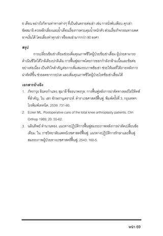 6 เดือน อยางไรก็ตามทาทางตางๆ ที่เปนอันตรายตอเขา เชน การนั่งพับเพียบ คุกเขา
ขัดสมาธิ ควรหลีกเลี่ยงและย้ําเตือนเรื่องการควบคุมน้ําหนักตัว สวนเรื่องกิจกรรมทางเพศ
อาจเริ่มได โดยเลี่ยงทาคุกเขา หรืองอเขามากกวา 90 องศา
สรุป
การเปลี่ยนขอเขาเทียมชวยเพิ่มคุณภาพชีวิตผูปวยขอเขาเสื่อม ผูปวยสามารถ
ดําเนินชีวิตไดใกลเคียงปกติเดิม การฟนฟูสภาพโดยการออกกําลังกลามเนื้อและขอตอ
อยางตอเนื่อง เปนหัวใจสําคัญตอการเพิ่มสมรรถภาพขอเขา ชวยใหผลที่ไดภายหลังการ
ผาตัดดีขึ้น ชวยลดอาการปวด และเพิ่มคุณภาพชีวิตผูปวยโรคขอเขาเสื่อมได
เอกสารอางอิง
1. ภัทราวุธ อินทรกําแหง, สุมาลี ซื่อธนาพรกุล. การฟนฟูหลังการผาตัดทางออรโธปดิคส
ที่สําคัญ. ใน: เสก อักษรานุเคราะห. ตําราเวชศาสตรฟนฟู. พิมพครั้งที่ 3, กรุงเทพฯ:
โรงพิมพเทคนิค, 2539: 731-80.
2. Ecker ML. Postoperative care of the total knee arthroplasty patients. Clin
Orthop 1989; 20: 55-62.
3. นลินทิพย ตํานานทอง. แนวทางปฏิบัติการฟนฟูสมรรถภาพหลังการผาตัดเปลี่ยนขอ
เทียม. ใน: ราชวิทยาลัยแพทยเวชศาสตรฟนฟู. แนวทางปฏิบัติการรักษาและฟนฟู
สมรรถภาพผูปวยทางเวชศาสตรฟนฟู. 2543: 160-5.
หน้า 69
 