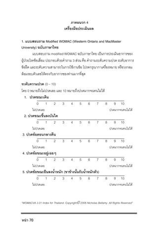 ภาคผนวก 4
เครื่องมือประเมินผล
1. แบบสอบถาม Modified WOMAC (Westerm Ontario and MacMaster
University) ฉบับภาษาไทย
แบบสอบถาม modified WOMAC ฉบับภาษาไทย เปนการประเมินอาการของ
ผูปวยโรคขอเสื่อม ประกอบดวยคําถาม 3 สวน คือ คําถามระดับความปวด ระดับอาการ
ขอฝด และระดับความสามารถในการใชงานขอ โปรดกรุณากาเครื่องหมาย หรือวงกลม
ลอมรอบตัวเลขใหตรงกับอาการของทานมากที่สุด
ระดับความปวด (0 – 10)
โดย 0 หมายถึงไมปวดเลย และ 10 หมายถึงปวดมากจนทนไมได
1. ปวดขณะเดิน
0 1 2 3 4 5 6 7 8 9 10
ไมปวดเลย ปวดมากจนทนไมได
2. ปวดขณะขึ้นลงบันได
0 1 2 3 4 5 6 7 8 9 10
ไมปวดเลย ปวดมากจนทนไมได
3. ปวดขอตอนกลางคืน
0 1 2 3 4 5 6 7 8 9 10
ไมปวดเลย ปวดมากจนทนไมได
4. ปวดขอขณะอยูเฉยๆ
0 1 2 3 4 5 6 7 8 9 10
ไมปวดเลย ปวดมากจนทนไมได
5. ปวดขอขณะยืนลงน้ําหนัก (ขาขางนั้นรับน้ําหนักตัว)
0 1 2 3 4 5 6 7 8 9 10
ไมปวดเลย ปวดมากจนทนไมได
“WOMACVA 3.01 Index for Thailand. Copyright 2006 Nicholas Bellamy. All Rights Reserved”
หน้า 70
 
