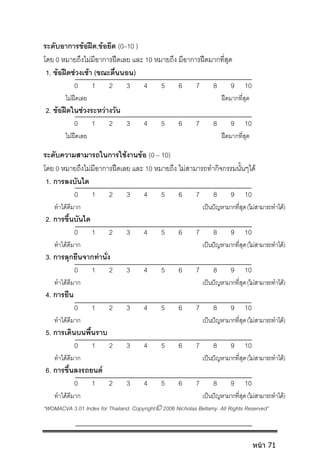 ระดับอาการขอฝด,ขอยึด (0–10 )
โดย 0 หมายถึงไมมีอาการฝดเลย และ 10 หมายถึง มีอาการฝดมากที่สุด
1. ขอฝดชวงเชา (ขณะตื่นนอน)
0 1 2 3 4 5 6 7 8 9 10
ไมฝดเลย ฝดมากที่สุด
2. ขอฝดในชวงระหวางวัน
0 1 2 3 4 5 6 7 8 9 10
ไมฝดเลย ฝดมากที่สุด
ระดับความสามารถในการใชงานขอ (0 – 10)
โดย 0 หมายถึงไมมีอาการฝดเลย และ 10 หมายถึง ไมสามารถทํากิจกรรมนั้นๆได
1. การลงบันได
0 1 2 3 4 5 6 7 8 9 10
ทําไดดีมาก เปนปญหามากที่สุด(ไมสามารถทําได)
2. การขึ้นบันได
0 1 2 3 4 5 6 7 8 9 10
ทําไดดีมาก เปนปญหามากที่สุด(ไมสามารถทําได)
3. การลุกยืนจากทานั่ง
0 1 2 3 4 5 6 7 8 9 10
ทําไดดีมาก เปนปญหามากที่สุด(ไมสามารถทําได)
4. การยืน
0 1 2 3 4 5 6 7 8 9 10
ทําไดดีมาก เปนปญหามากที่สุด(ไมสามารถทําได)
5. การเดินบนพื้นราบ
0 1 2 3 4 5 6 7 8 9 10
ทําไดดีมาก เปนปญหามากที่สุด(ไมสามารถทําได)
6. การขึ้นลงรถยนต
0 1 2 3 4 5 6 7 8 9 10
ทําไดดีมาก เปนปญหามากที่สุด(ไมสามารถทําได)
“WOMACVA 3.01 Index for Thailand. Copyright 2006 Nicholas Bellamy. All Rights Reserved”
หน้า 71
 