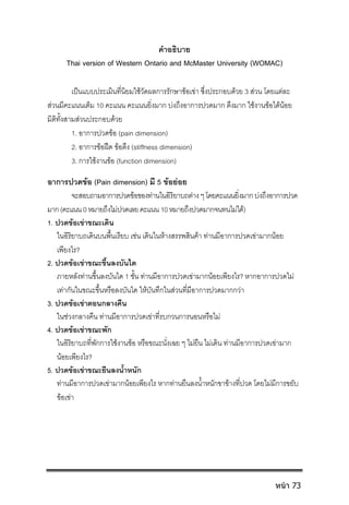 คําอธิบาย
Thai version of Western Ontario and McMaster University (WOMAC)
เปนแบบประเมินที่นิยมใชวัดผลการรักษาขอเขา ซึ่งประกอบดวย 3 สวน โดยแตละ
สวนมีคะแนนเต็ม 10 คะแนน คะแนนยิ่งมาก บงถึงอาการปวดมาก ตึงมาก ใชงานขอไดนอย
มิติทั้งสามสวนประกอบดวย
1. อาการปวดขอ (pain dimension)
2. อาการขอฝด ขอตึง (stiffness dimension)
3. การใชงานขอ (function dimension)
อาการปวดขอ (Pain dimension) มี 5 ขอยอย
จะสอบถามอาการปวดขอของทานในอิริยาบถตางๆโดยคะแนนยิ่งมากบงถึงอาการปวด
มาก(คะแนน0หมายถึงไมปวดเลยคะแนน10หมายถึงปวดมากจนทนไมได)
1. ปวดขอเขาขณะเดิน
ในอิริยาบถเดินบนพื้นเรียบ เชน เดินในหางสรรพสินคา ทานมีอาการปวดเขามากนอย
เพียงไร?
2. ปวดขอเขาขณะขึ้นลงบันได
ภายหลังทานขึ้นลงบันได 1 ชั้น ทานมีอาการปวดเขามากนอยเพียงไร? หากอาการปวดไม
เทากันในขณะขึ้นหรือลงบันได ใหบันทึกในสวนที่มีอาการปวดมากกวา
3. ปวดขอเขาตอนกลางคืน
ในชวงกลางคืน ทานมีอาการปวดเขาที่รบกวนการนอนหรือไม
4. ปวดขอเขาขณะพัก
ในอิริยาบถที่พักการใชงานขอ หรือขณะนั่งเฉย ๆ ไมยืน ไมเดิน ทานมีอาการปวดเขามาก
นอยเพียงไร?
5. ปวดขอเขาขณะยืนลงน้ําหนัก
ทานมีอาการปวดเขามากนอยเพียงไร หากทานยืนลงน้ําหนักขาขางที่ปวด โดยไมมีการขยับ
ขอเขา
หน้า 73
 