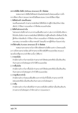 อาการขอฝด ขอตึง (Stiffness dimension) มี 2 ขอยอย
จะสอบถามอาการขอฝดยึดตึงของทานในแตละชวงของวันโดยคะแนนยิ่งมากบงถึง
อาการฝดมากตึงมาก(คะแนน0หมายถึงไมฝดเลยคะแนน10หมายถึงฝดมากที่สุด)
1. ขอฝดชวงเชา (ขณะตื่นนอน)
ขณะตื่นนอนตอนเชา ทานสามารถขยับขอเขาไดดีหรือไม ทานรูสึกวาขอเขาตึงมากนอย
เพียงไร ? ถาฝดมาก คะแนนยิ่งมาก ถาฝดนอย คะแนนก็จะนอย
2. ขอฝดในชวงระหวางวัน
ในชวงระหวางวันที่ทานทํางาน หากทานเปลี่ยนอิริยาบถตาง ๆ เชน จากทานั่งไปยืน หรือจาก
ยืนไปเดิน เปนตน ทานสามารถขยับขอเขาไดดีหรือไม ทานรูสึกเหมือนมีกวายึดขอเขาไว หรือ
รูสึกตึงมากนอยเพียงไร ? ถาฝดมาก ตึงมาก คะแนนยิ่งมาก ถาฝดนอย คะแนนก็จะนอย
(หมายหตุ บางรายจะมีอาการตึงมากตอนเชา ในขณะที่บางรายรูสึกตึงมากในระหวางวัน)
การใชงานขอ (Function dimension) มี 15 ขอยอย
จะสอบถามความสามารถในการใชงานขอของทานในอิริยาบถตาง ๆ โดยคะแนนยิ่ง
มาก บงถึงความสามารถนอย แตถาทานสามารถใชงานขอไดดี คะแนนจะนอย (คะแนน 0
หมายถึงเกงที่สุด สามารถทําอิริยาบถนั้น ๆ ไดดีมาก)
1. การลงบันได
ทานมีความลําบากในการลงบันได ทานสามารถทําไดคลองแคลวหรือไม เมื่อเปรียบเทียบ
กับความสามารถในวัยหนุมสาวถาทําไดดี คะแนนจะนอย
2. การขึ้นบันได
ทานมีความลําบากในการขึ้นบันได ทานสามารถทําไดคลองแคลวหรือไม เมื่อเปรียบเทียบ
กับความสามารถในวัยหนุมสาว ถาทําไดดี คะแนนจะนอย
3. การลุกยืนจากทานั่ง
ทานมีความลําบากในขณะเปลี่ยนอิริยาบถจากทานั่ง(เกาอี้)ไปยืน ทานสามารถทําได
คลองแคลวหรือไม เมื่อเปรียบเทียบกับความสามารถในวัยหนุมสาว
4. การยืน
ทานมีความลําบากในการยืนหรือไม? ทานสามารถยืนไดนานหรือไม? เมื่อเปรียบเทียบกับ
ความสามารถในวัยหนุมสาว ถามีความลําบาก คะแนนจะมาก
หน้า 74
 