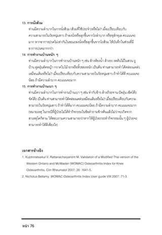 13. การนั่งสวม
ทานมีความลําบากในการนั่งสวม (สวมที่ใชประจํา)หรือไม? เมื่อเปรียบเทียบกับ
ความสามารถในวัยหนุมสาว ถาลงนั่งหรือลุกขึ้นจากโถลําบาก หรือทุลักทุเล คะแนนจะ
มาก หากอาการปวดไมเทากันในขณะลงนั่งหรือลุกขึ้นจากโถสวม ใหบันทึกในสวนที่มี
อาการปวดมากกวา
14. การทํางานบานหนัก ๆ
ทานมีความลําบากในการทํางานบานหนัก ๆ เชน ลางหองน้ํา ลางรถ รดตนไมในสวน ถู
บาน ดูดฝุนตัดหญา กวาดใบไม ยกหรือหิ้วของหนัก เปนตน ทานสามารถทําไดคลองแคลว
เหมือนเดิมหรือไม? เมื่อเปรียบเทียบกับความสามารถในวัยหนุมสาว ถาทําไดดี คะแนนจะ
นอย ถามีความลําบาก คะแนนจะมาก
15. การทํางานบานเบา ๆ
ทานมีความลําบากในการทํางานบานเบา ๆ เชน ทํากับขาว ลางถวยจาน ปดฝุน เช็ดโตะ
จัดโตะเปนตนทานสามารถทําไดคลองแคลวเหมือนเดิมหรือไม?เมื่อเปรียบเทียบกับความ
สามารถในวัยหนุมสาว ถาทําไดดีมาก คะแนนจะนอย ถามีความลําบาก คะแนนจะมาก
(หมายเหตุ ในกรณีที่ผูปวยไมไดทํากิจกรรมในขอคําถามขางตนแลวไมวาจะเกิดจาก
สาเหตุใดก็ตาม ใหสอบถามความสามารถวาหากใหผูปวยกระทํากิจกรรมนั้น ๆ ผูปวยจะ
สามารถทําไดดีเพียงไร)
เอกสารอางอิง
1. Kuptniratsaikul V, Rattanachaiyanont M. Validation of a Modified Thai version of the
Western Ontario and McMaster (WOMAC) Osteoarthritis Index for Knee
Osteoarthritis. Clin Rheumatol 2007; 26: 1641-5.
2. Nicholus Bellamy. WOMAC Osteoarthritis Index.User guide VIII 2007: 71-3.
หน้า 76
 