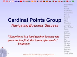 Cardinal Points Group Navigating Business Success &quot;Experience is a hard teacher because she gives the test first, the lesson afterwards.&quot;  –  Unknown United States Brazil Canada Puerto Rico Great Britain France Romania Japan China Singapore Australia New Zealand Spain Austria Belgium Germany Russia Italy Belgium Slovenia Slovakia Sweden Denmark Finland South Africa 