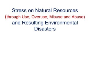 Stress on Natural Resources
(through Use, Overuse, Misuse and Abuse)
and Resulting Environmental
Disasters
 
