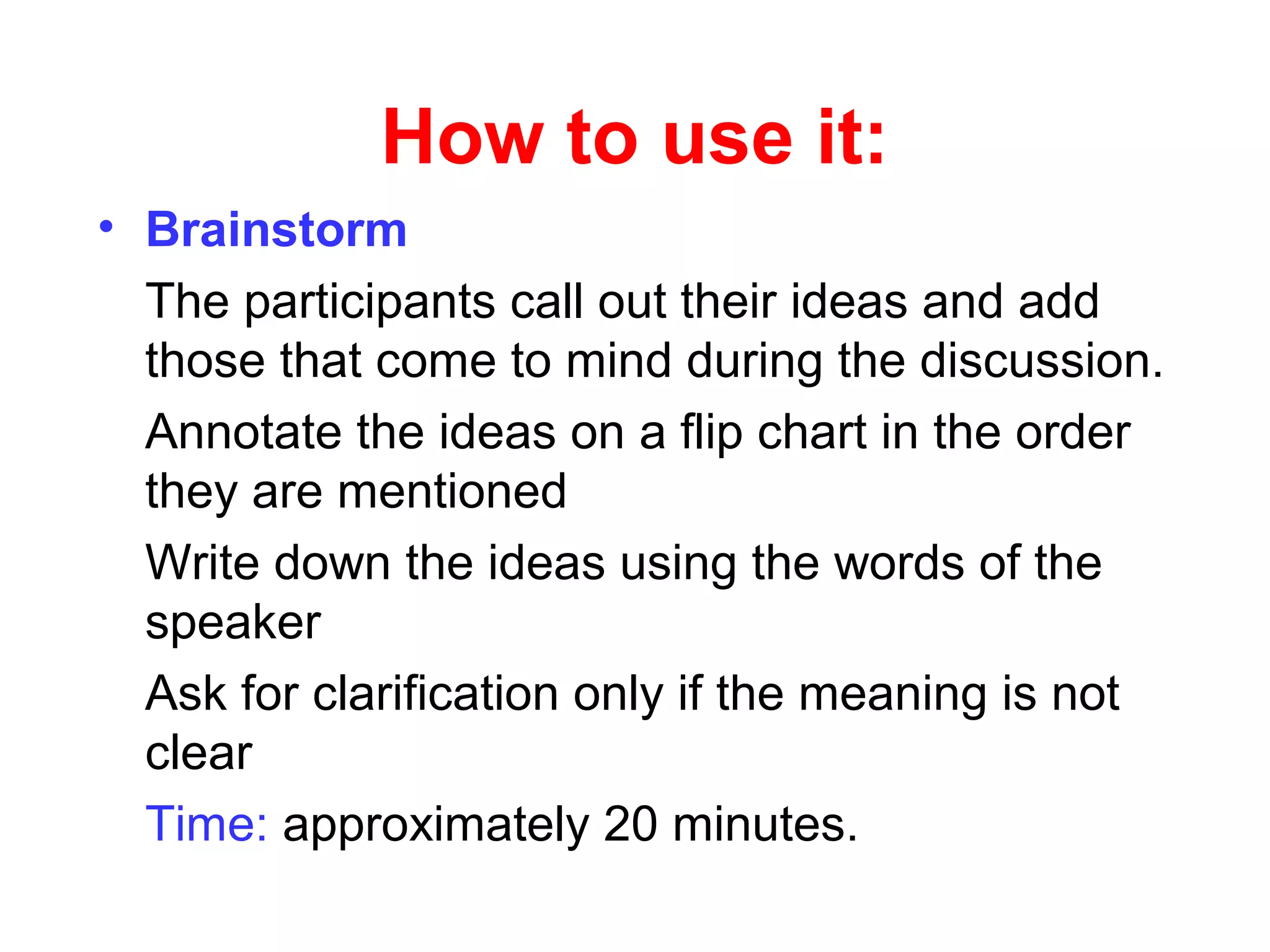 How to use it:
• Brainstorm
The participants call out their ideas and add
those that come to mind during the discussion.
Annotate the ideas on a flip chart in the order
they are mentioned
Write down the ideas using the words of the
speaker
Ask for clarification only if the meaning is not
clear
Time: approximately 20 minutes.
 