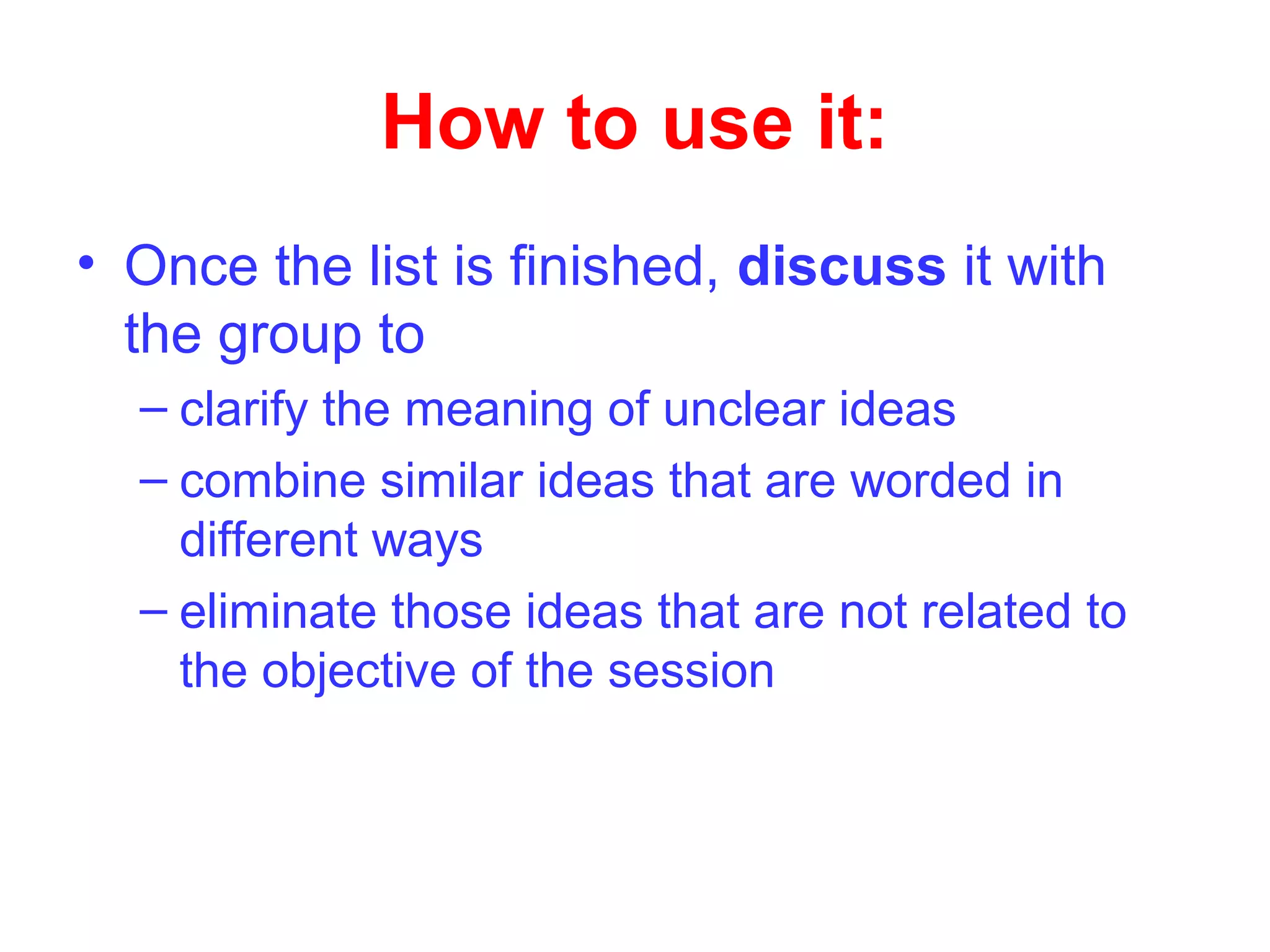 How to use it:
• Once the list is finished, discuss it with
the group to
– clarify the meaning of unclear ideas
– combine similar ideas that are worded in
different ways
– eliminate those ideas that are not related to
the objective of the session
 