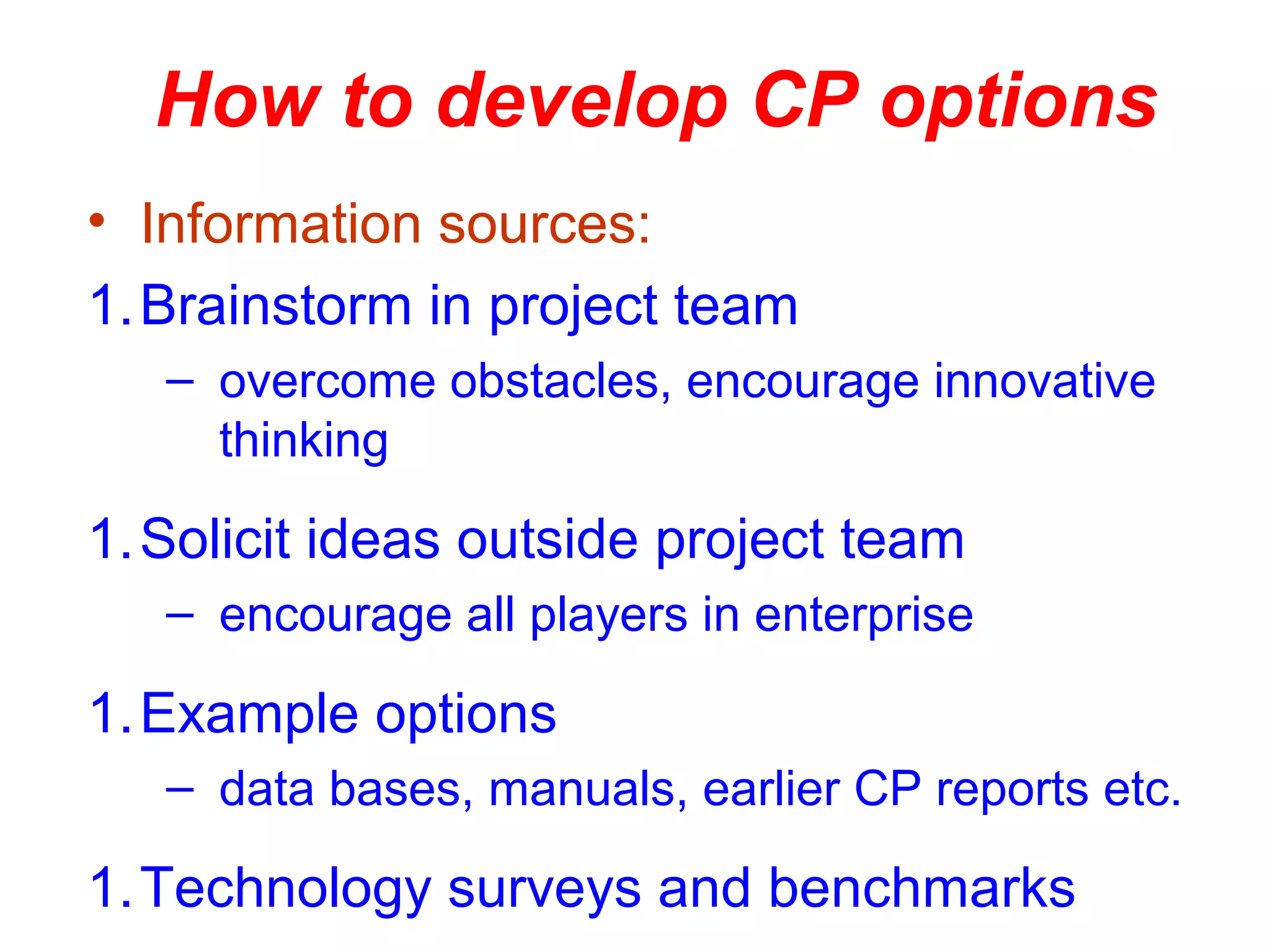 How to develop CP options
• Information sources:
1.Brainstorm in project team
– overcome obstacles, encourage innovative
thinking
1.Solicit ideas outside project team
– encourage all players in enterprise
1.Example options
– data bases, manuals, earlier CP reports etc.
1.Technology surveys and benchmarks
 