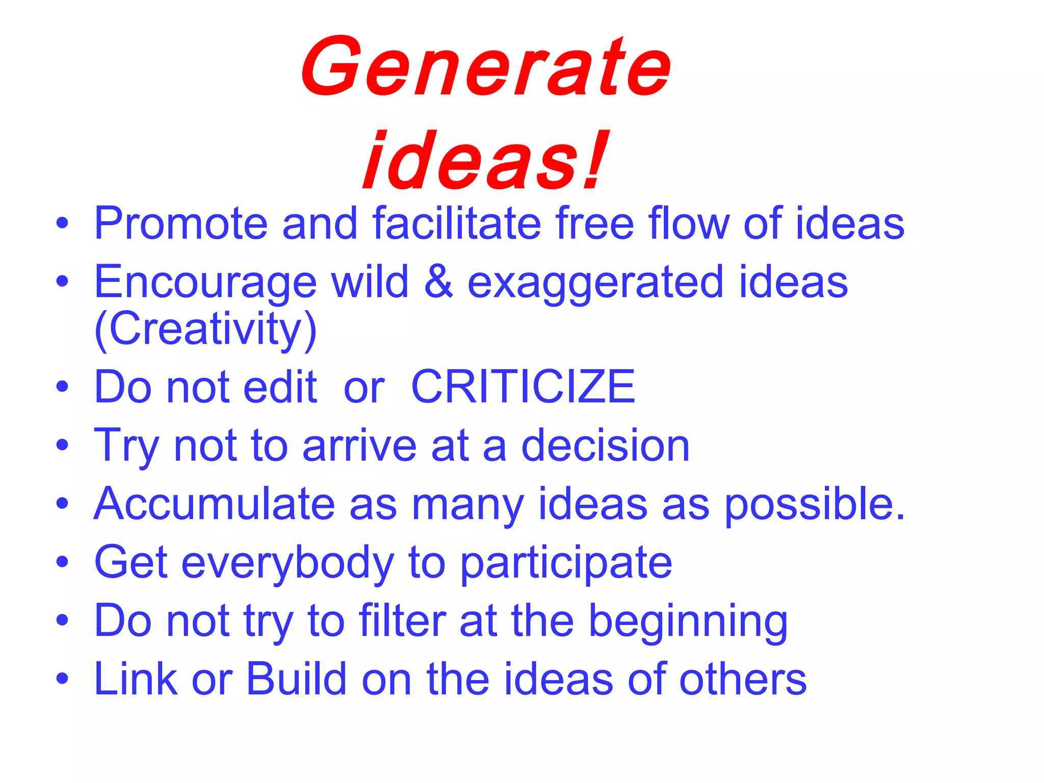 • Promote and facilitate free flow of ideas
• Encourage wild & exaggerated ideas
(Creativity)
• Do not edit or CRITICIZE
• Try not to arrive at a decision
• Accumulate as many ideas as possible.
• Get everybody to participate
• Do not try to filter at the beginning
• Link or Build on the ideas of others
Generate
ideas!
 
