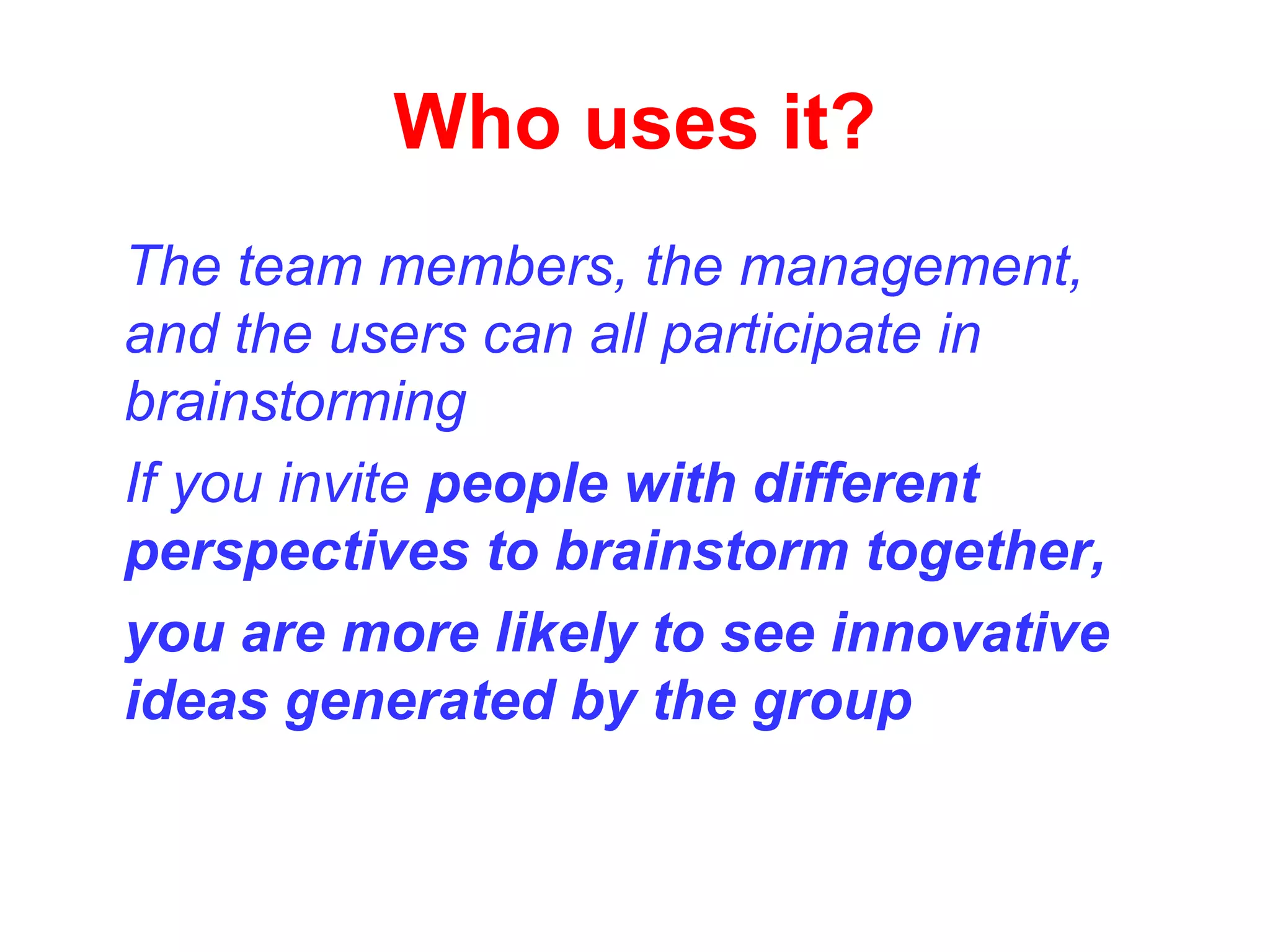 Who uses it?
The team members, the management,
and the users can all participate in
brainstorming
If you invite people with different
perspectives to brainstorm together,
you are more likely to see innovative
ideas generated by the group
 