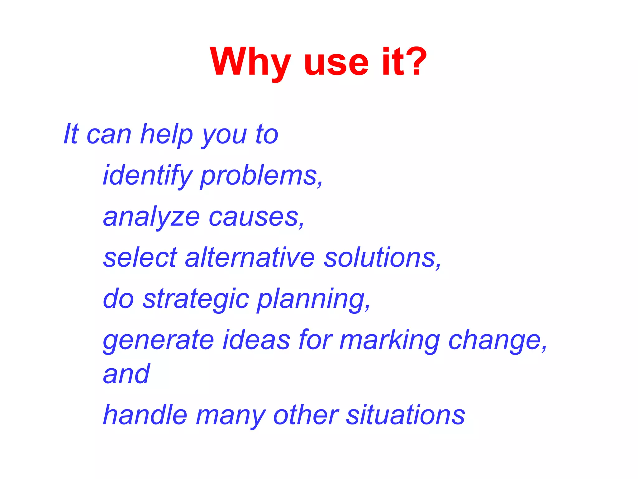 Why use it?
It can help you to
identify problems,
analyze causes,
select alternative solutions,
do strategic planning,
generate ideas for marking change,
and
handle many other situations
 