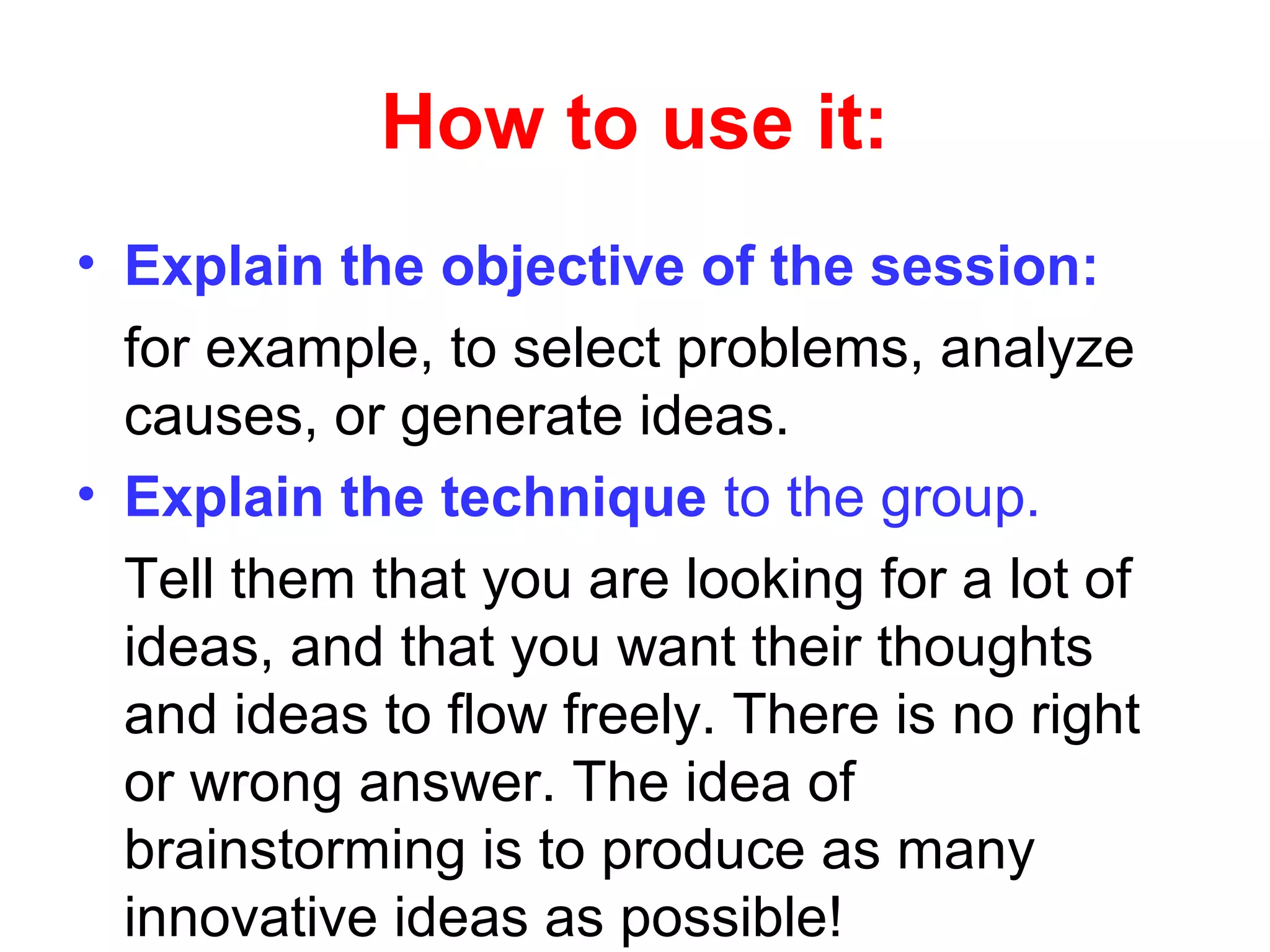 How to use it:
• Explain the objective of the session:
for example, to select problems, analyze
causes, or generate ideas.
• Explain the technique to the group.
Tell them that you are looking for a lot of
ideas, and that you want their thoughts
and ideas to flow freely. There is no right
or wrong answer. The idea of
brainstorming is to produce as many
innovative ideas as possible!
 